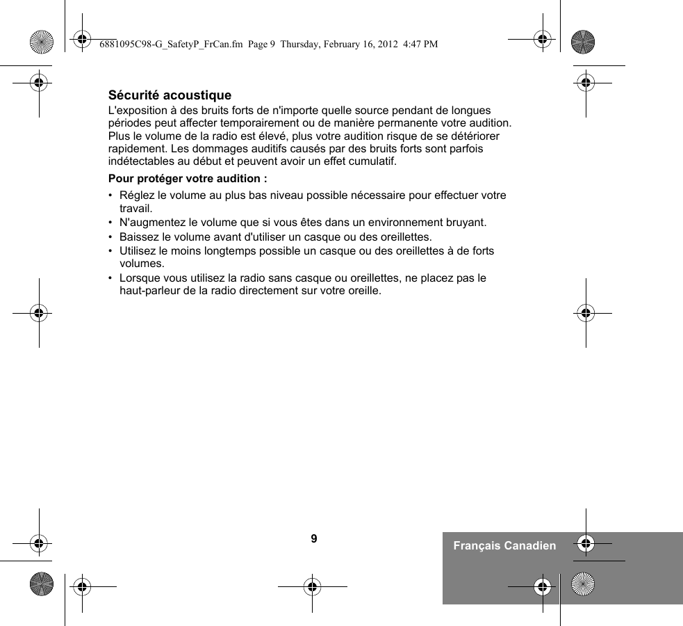 9Français CanadienSécurité acoustiqueL&apos;exposition à des bruits forts de n&apos;importe quelle source pendant de longues périodes peut affecter temporairement ou de manière permanente votre audition. Plus le volume de la radio est élevé, plus votre audition risque de se détériorer rapidement. Les dommages auditifs causés par des bruits forts sont parfois indétectables au début et peuvent avoir un effet cumulatif.Pour protéger votre audition :• Réglez le volume au plus bas niveau possible nécessaire pour effectuer votre travail.• N&apos;augmentez le volume que si vous êtes dans un environnement bruyant.• Baissez le volume avant d&apos;utiliser un casque ou des oreillettes.• Utilisez le moins longtemps possible un casque ou des oreillettes à de forts volumes.• Lorsque vous utilisez la radio sans casque ou oreillettes, ne placez pas le haut-parleur de la radio directement sur votre oreille.6881095C98-G_SafetyP_FrCan.fm  Page 9  Thursday, February 16, 2012  4:47 PM