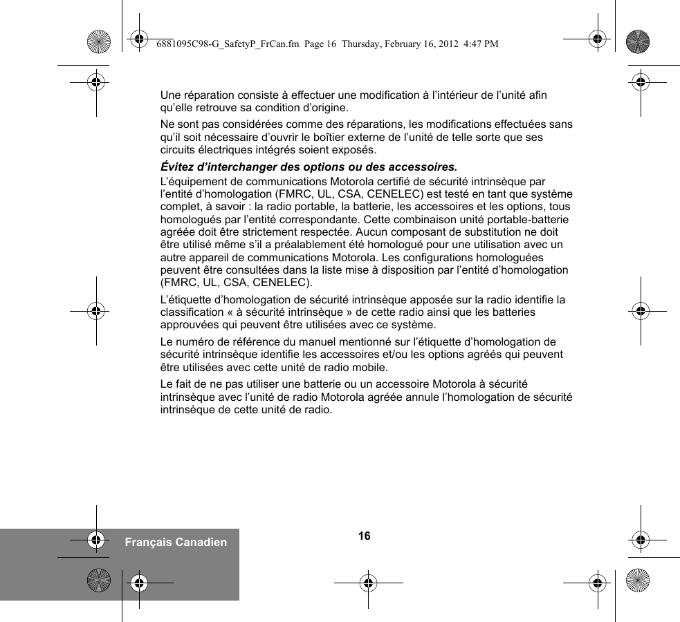 16Français CanadienUne réparation consiste à effectuer une modification à l’intérieur de l’unité afin qu’elle retrouve sa condition d’origine.Ne sont pas considérées comme des réparations, les modifications effectuées sans qu’il soit nécessaire d’ouvrir le boîtier externe de l’unité de telle sorte que ses circuits électriques intégrés soient exposés. Évitez d’interchanger des options ou des accessoires.L’équipement de communications Motorola certifié de sécurité intrinsèque par l’entité d’homologation (FMRC, UL, CSA, CENELEC) est testé en tant que système complet, à savoir : la radio portable, la batterie, les accessoires et les options, tous homologués par l’entité correspondante. Cette combinaison unité portable-batterie agréée doit être strictement respectée. Aucun composant de substitution ne doit être utilisé même s’il a préalablement été homologué pour une utilisation avec un autre appareil de communications Motorola. Les configurations homologuées peuvent être consultées dans la liste mise à disposition par l’entité d’homologation (FMRC, UL, CSA, CENELEC).   L’étiquette d’homologation de sécurité intrinsèque apposée sur la radio identifie la classification « à sécurité intrinsèque » de cette radio ainsi que les batteries approuvées qui peuvent être utilisées avec ce système. Le numéro de référence du manuel mentionné sur l’étiquette d’homologation de sécurité intrinsèque identifie les accessoires et/ou les options agréés qui peuvent être utilisées avec cette unité de radio mobile. Le fait de ne pas utiliser une batterie ou un accessoire Motorola à sécurité intrinsèque avec l’unité de radio Motorola agréée annule l’homologation de sécurité intrinsèque de cette unité de radio. 6881095C98-G_SafetyP_FrCan.fm  Page 16  Thursday, February 16, 2012  4:47 PM