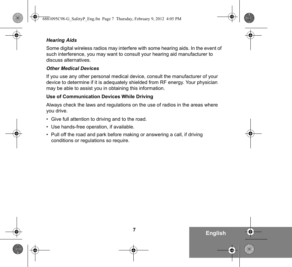 7EnglishHearing AidsSome digital wireless radios may interfere with some hearing aids. In the event of such interference, you may want to consult your hearing aid manufacturer to discuss alternatives.Other Medical DevicesIf you use any other personal medical device, consult the manufacturer of your device to determine if it is adequately shielded from RF energy. Your physician may be able to assist you in obtaining this information.Use of Communication Devices While DrivingAlways check the laws and regulations on the use of radios in the areas where you drive.• Give full attention to driving and to the road.• Use hands-free operation, if available.• Pull off the road and park before making or answering a call, if driving conditions or regulations so require.6881095C98-G_SafetyP_Eng.fm  Page 7  Thursday, February 9, 2012  4:05 PM