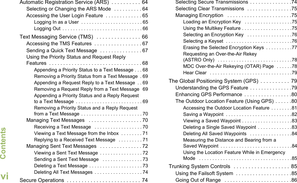 ContentsEnglishviAutomatic Registration Service (ARS)  . . . . . . . . . . 64Selecting or Changing the ARS Mode  . . . . . . . . . . 64Accessing the User Login Feature  . . . . . . . . . . . . . 65Logging In as a User  . . . . . . . . . . . . . . . . . . . . . . . 65Logging Out  . . . . . . . . . . . . . . . . . . . . . . . . . . . . . . 66Text Messaging Service (TMS)   . . . . . . . . . . . . . . . 66Accessing the TMS Features  . . . . . . . . . . . . . . . . . 67Sending a Quick Text Message  . . . . . . . . . . . . . . . 67Using the Priority Status and Request Reply Features  . . . . . . . . . . . . . . . . . . . . . . . . . . . . . . . . . 68Appending a Priority Status to a Text Message . . . 68Removing a Priority Status from a Text Message  . 69Appending a Request Reply to a Text Message  . . 69Removing a Request Reply from a Text Message  69Appending a Priority Status and a Reply Request to a Text Message  . . . . . . . . . . . . . . . . . . . . . . . . . 69Removing a Priority Status and a Reply Request from a Text Message . . . . . . . . . . . . . . . . . . . . . . . 70Managing Text Messages   . . . . . . . . . . . . . . . . . . . 70Receiving a Text Message   . . . . . . . . . . . . . . . . . . 70Viewing a Text Message from the Inbox  . . . . . . . . 71Replying to a Received Text Message   . . . . . . . . . 71Managing Sent Text Messages   . . . . . . . . . . . . . . . 72Viewing a Sent Text Message  . . . . . . . . . . . . . . . . 72Sending a Sent Text Message   . . . . . . . . . . . . . . . 73Deleting a Text Message . . . . . . . . . . . . . . . . . . . . 73Deleting All Text Messages  . . . . . . . . . . . . . . . . . . 74Secure Operations  . . . . . . . . . . . . . . . . . . . . . . . . . 74Selecting Secure Transmissions  . . . . . . . . . . . . . . .74Selecting Clear Transmissions  . . . . . . . . . . . . . . . .75Managing Encryption   . . . . . . . . . . . . . . . . . . . . . . .75Loading an Encryption Key   . . . . . . . . . . . . . . . . . .75Using the Multikey Feature . . . . . . . . . . . . . . . . . . .75Selecting an Encryption Key   . . . . . . . . . . . . . . . . .76Selecting a Keyset  . . . . . . . . . . . . . . . . . . . . . . . . .76Erasing the Selected Encryption Keys  . . . . . . . . . .77Requesting an Over-the-Air Rekey (ASTRO Only)   . . . . . . . . . . . . . . . . . . . . . . . . . . . .78MDC Over-the-Air Rekeying (OTAR) Page  . . . . . .78Hear Clear   . . . . . . . . . . . . . . . . . . . . . . . . . . . . . . .79The Global Positioning System (GPS)  . . . . . . . . . .  79Understanding the GPS Feature . . . . . . . . . . . . . . .79Enhancing GPS Performance  . . . . . . . . . . . . . . . . .80The Outdoor Location Feature (Using GPS) . . . . . .80Accessing the Outdoor Location Feature  . . . . . . . .81Saving a Waypoint  . . . . . . . . . . . . . . . . . . . . . . . . .82Viewing a Saved Waypoint . . . . . . . . . . . . . . . . . . .83Deleting a Single Saved Waypoint  . . . . . . . . . . . . .83Deleting All Saved Waypoints   . . . . . . . . . . . . . . . .84Measuring the Distance and Bearing from a Saved Waypoint  . . . . . . . . . . . . . . . . . . . . . . . . . . .84Using the Location Feature While in Emergency Mode   . . . . . . . . . . . . . . . . . . . . . . . . . . . . . . . . . . .85Trunking System Controls  . . . . . . . . . . . . . . . . . . .  85Using the Failsoft System  . . . . . . . . . . . . . . . . . . . .85Going Out of Range   . . . . . . . . . . . . . . . . . . . . . . . .86