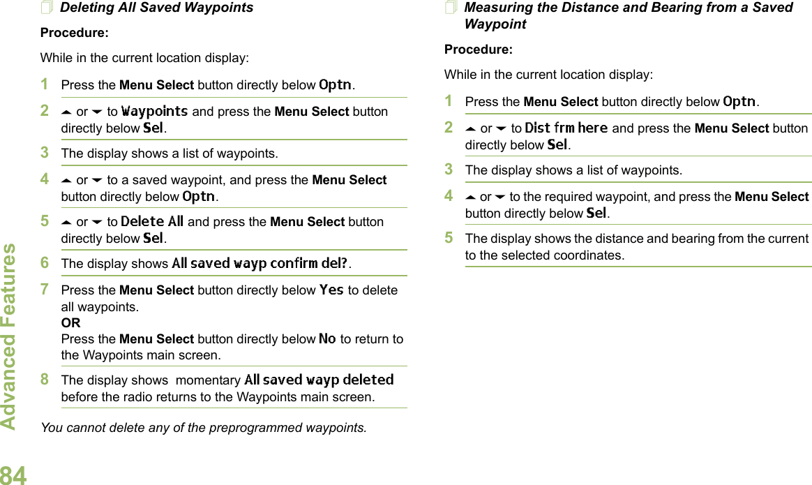 Advanced FeaturesEnglish84Deleting All Saved WaypointsProcedure:While in the current location display:1Press the Menu Select button directly below Optn.2U or D to Waypoints and press the Menu Select button directly below Sel.3The display shows a list of waypoints.4U or D to a saved waypoint, and press the Menu Select button directly below Optn.5U or D to Delete All and press the Menu Select button directly below Sel.6The display shows All saved wayp confirm del?.7Press the Menu Select button directly below Yes to delete all waypoints.ORPress the Menu Select button directly below No to return to the Waypoints main screen.8The display shows  momentary All saved wayp deleted before the radio returns to the Waypoints main screen.You cannot delete any of the preprogrammed waypoints.Measuring the Distance and Bearing from a Saved WaypointProcedure:While in the current location display:1Press the Menu Select button directly below Optn.2U or D to Dist frm here and press the Menu Select button directly below Sel.3The display shows a list of waypoints.4U or D to the required waypoint, and press the Menu Select button directly below Sel.5The display shows the distance and bearing from the current to the selected coordinates. 