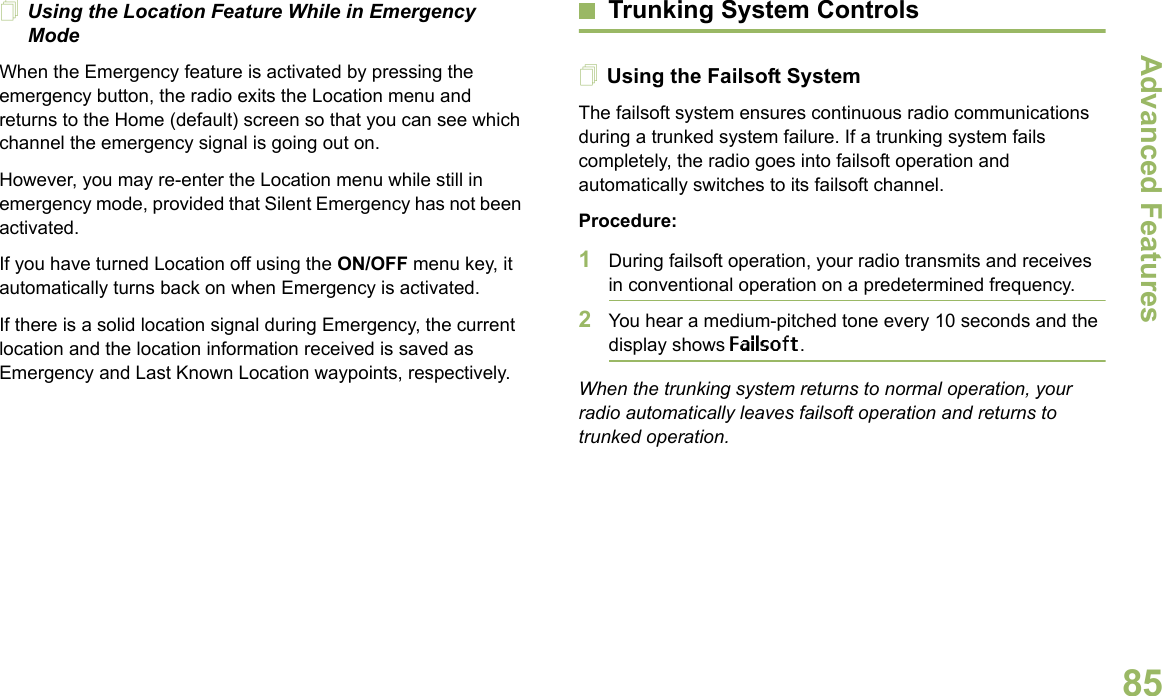 Advanced FeaturesEnglish85Using the Location Feature While in Emergency ModeWhen the Emergency feature is activated by pressing the emergency button, the radio exits the Location menu and returns to the Home (default) screen so that you can see which channel the emergency signal is going out on.However, you may re-enter the Location menu while still in emergency mode, provided that Silent Emergency has not been activated.If you have turned Location off using the ON/OFF menu key, it automatically turns back on when Emergency is activated. If there is a solid location signal during Emergency, the current location and the location information received is saved as Emergency and Last Known Location waypoints, respectively.Trunking System ControlsUsing the Failsoft SystemThe failsoft system ensures continuous radio communications during a trunked system failure. If a trunking system fails completely, the radio goes into failsoft operation and automatically switches to its failsoft channel.Procedure:1During failsoft operation, your radio transmits and receives in conventional operation on a predetermined frequency.2You hear a medium-pitched tone every 10 seconds and the display shows Failsoft.When the trunking system returns to normal operation, your radio automatically leaves failsoft operation and returns to trunked operation.