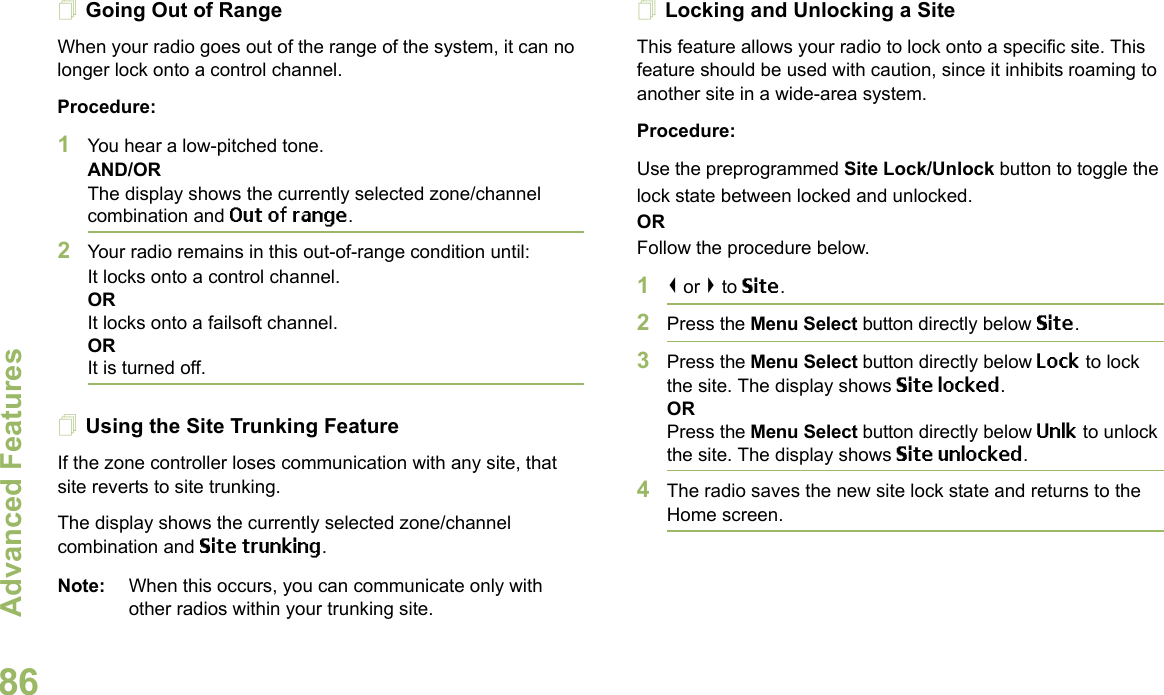 Advanced FeaturesEnglish86Going Out of RangeWhen your radio goes out of the range of the system, it can no longer lock onto a control channel. Procedure:1You hear a low-pitched tone.AND/ORThe display shows the currently selected zone/channel combination and Out of range.2Your radio remains in this out-of-range condition until:It locks onto a control channel.ORIt locks onto a failsoft channel.ORIt is turned off.Using the Site Trunking FeatureIf the zone controller loses communication with any site, that site reverts to site trunking.The display shows the currently selected zone/channel combination and Site trunking.Note: When this occurs, you can communicate only with other radios within your trunking site.Locking and Unlocking a SiteThis feature allows your radio to lock onto a specific site. This feature should be used with caution, since it inhibits roaming to another site in a wide-area system.Procedure: Use the preprogrammed Site Lock/Unlock button to toggle the lock state between locked and unlocked.ORFollow the procedure below.1&lt; or &gt; to Site.2Press the Menu Select button directly below Site.3Press the Menu Select button directly below Lock to lock the site. The display shows Site locked. ORPress the Menu Select button directly below Unlk to unlock the site. The display shows Site unlocked.4The radio saves the new site lock state and returns to the Home screen.