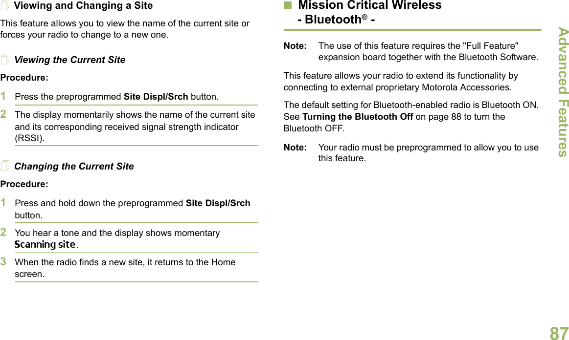 Advanced FeaturesEnglish87Viewing and Changing a SiteThis feature allows you to view the name of the current site or forces your radio to change to a new one.Viewing the Current SiteProcedure:1Press the preprogrammed Site Displ/Srch button.2The display momentarily shows the name of the current site and its corresponding received signal strength indicator (RSSI).Changing the Current SiteProcedure:1Press and hold down the preprogrammed Site Displ/Srch button.2You hear a tone and the display shows momentary Scanning site.3When the radio finds a new site, it returns to the Home screen.Mission Critical Wireless- Bluetooth® -Note: The use of this feature requires the &quot;Full Feature&quot; expansion board together with the Bluetooth Software.This feature allows your radio to extend its functionality by connecting to external proprietary Motorola Accessories.The default setting for Bluetooth-enabled radio is Bluetooth ON. See Turning the Bluetooth Off on page 88 to turn the Bluetooth OFF.Note: Your radio must be preprogrammed to allow you to use this feature.
