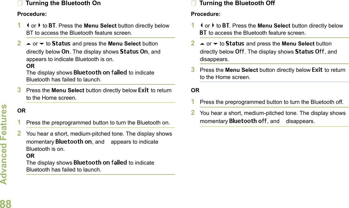 Advanced FeaturesEnglish88Turning the Bluetooth OnProcedure:1&lt; or &gt; to BT. Press the Menu Select button directly below BT to access the Bluetooth feature screen.2U or D to Status and press the Menu Select button directly below On. The display shows Status On, and b appears to indicate Bluetooth is on.ORThe display shows Bluetooth on failed to indicate Bluetooth has failed to launch.3Press the Menu Select button directly below Exit to return to the Home screen.OR1Press the preprogrammed button to turn the Bluetooth on. 2You hear a short, medium-pitched tone. The display shows momentary Bluetooth on, and b appears to indicate Bluetooth is on.ORThe display shows Bluetooth on failed to indicate Bluetooth has failed to launch.Turning the Bluetooth OffProcedure:1&lt; or &gt; to BT. Press the Menu Select button directly below BT to access the Bluetooth feature screen.2U or D to Status and press the Menu Select button directly below Off. The display shows Status Off, and b disappears.3Press the Menu Select button directly below Exit to return to the Home screen.OR1Press the preprogrammed button to turn the Bluetooth off.2You hear a short, medium-pitched tone. The display shows momentary Bluetooth off, and b disappears.