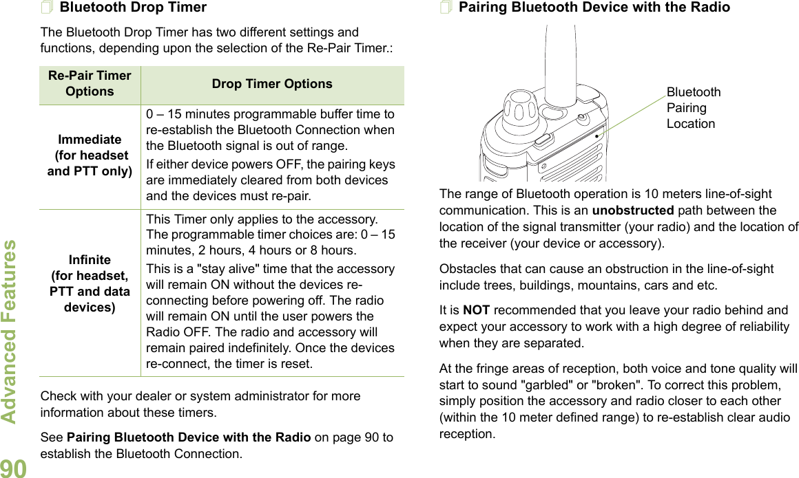 Advanced FeaturesEnglish90Bluetooth Drop Timer The Bluetooth Drop Timer has two different settings and functions, depending upon the selection of the Re-Pair Timer.:Check with your dealer or system administrator for more information about these timers. See Pairing Bluetooth Device with the Radio on page 90 to establish the Bluetooth Connection. Pairing Bluetooth Device with the RadioThe range of Bluetooth operation is 10 meters line-of-sight communication. This is an unobstructed path between the location of the signal transmitter (your radio) and the location of the receiver (your device or accessory). Obstacles that can cause an obstruction in the line-of-sight include trees, buildings, mountains, cars and etc.It is NOT recommended that you leave your radio behind and expect your accessory to work with a high degree of reliability when they are separated.At the fringe areas of reception, both voice and tone quality will start to sound &quot;garbled&quot; or &quot;broken&quot;. To correct this problem, simply position the accessory and radio closer to each other (within the 10 meter defined range) to re-establish clear audio reception.Re-Pair Timer Options Drop Timer OptionsImmediate (for headset and PTT only)0 – 15 minutes programmable buffer time to re-establish the Bluetooth Connection when the Bluetooth signal is out of range. If either device powers OFF, the pairing keys are immediately cleared from both devices and the devices must re-pair. Infinite(for headset, PTT and data devices)This Timer only applies to the accessory. The programmable timer choices are: 0 – 15 minutes, 2 hours, 4 hours or 8 hours.This is a &quot;stay alive&quot; time that the accessory will remain ON without the devices re-connecting before powering off. The radio will remain ON until the user powers the Radio OFF. The radio and accessory will remain paired indefinitely. Once the devices re-connect, the timer is reset.Bluetooth Pairing Location