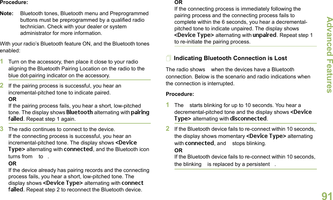 Advanced FeaturesEnglish91Procedure:Note: Bluetooth tones, Bluetooth menu and Preprogrammed buttons must be preprogrammed by a qualified radio technician. Check with your dealer or system administrator for more information.With your radio’s Bluetooth feature ON, and the Bluetooth tones enabled:1Turn on the accessory, then place it close to your radio aligning the Bluetooth Pairing Location on the radio to the blue dot-pairing indicator on the accessory.2If the pairing process is successful, you hear an incremental-pitched tone to indicate paired. ORIf the pairing process fails, you hear a short, low-pitched tone. The display shows Bluetooth alternating with pairing failed. Repeat step 1 again.3The radio continues to connect to the device. If the connecting process is successful, you hear an incremental-pitched tone. The display shows &lt;Device Type&gt; alternating with connected, and the Bluetooth icon turns from b to a.ORIf the device already has pairing records and the connecting process fails, you hear a short, low-pitched tone. The display shows &lt;Device Type&gt; alternating with connect failed. Repeat step 2 to reconnect the Bluetooth device.ORIf the connecting process is immediately following the pairing process and the connecting process fails to complete within the 6 seconds, you hear a decremental-pitched tone to indicate unpaired. The display shows &lt;Device Type&gt; alternating with unpaired. Repeat step 1 to re-initiate the pairing process. Indicating Bluetooth Connection is LostThe radio shows a when the devices have a Bluetooth connection. Below is the scenario and radio indications when the connection is interrupted. Procedure:1The a starts blinking for up to 10 seconds. You hear a decremental-pitched tone and the display shows &lt;Device Type&gt; alternating with disconnected.2If the Bluetooth device fails to re-connect within 10 seconds, the display shows momentary &lt;Device Type&gt; alternating with connected, and a stops blinking. ORIf the Bluetooth device fails to re-connect within 10 seconds, the blinking a is replaced by a persistent b.
