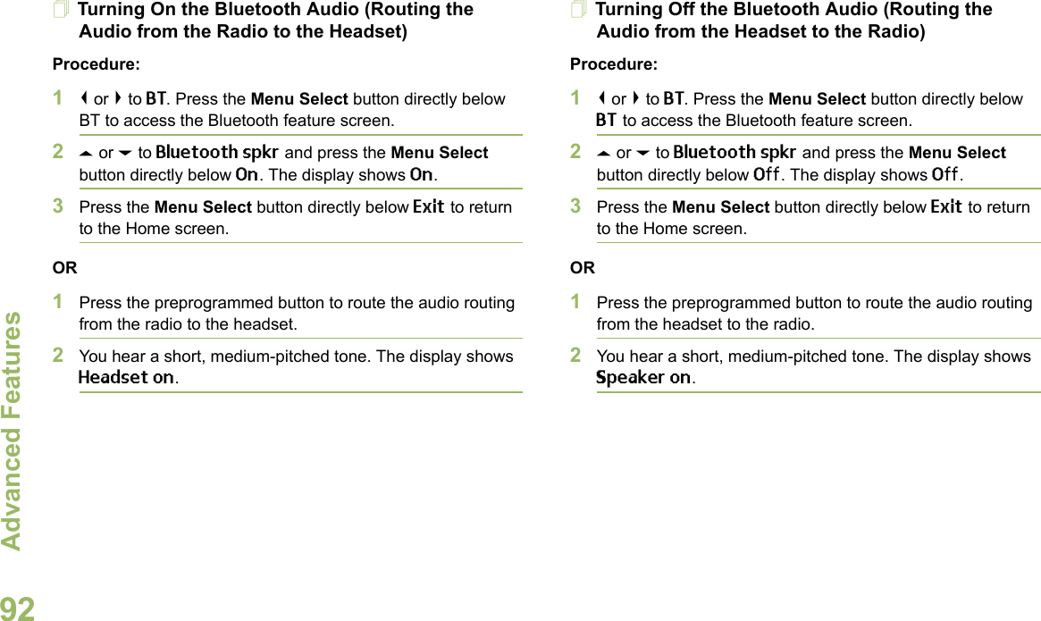 Advanced FeaturesEnglish92Turning On the Bluetooth Audio (Routing the Audio from the Radio to the Headset)Procedure:1&lt; or &gt; to BT. Press the Menu Select button directly below BT to access the Bluetooth feature screen.2U or D to Bluetooth spkr and press the Menu Select button directly below On. The display shows On.3Press the Menu Select button directly below Exit to return to the Home screen.OR1Press the preprogrammed button to route the audio routing from the radio to the headset. 2You hear a short, medium-pitched tone. The display shows Headset on.Turning Off the Bluetooth Audio (Routing the Audio from the Headset to the Radio)Procedure:1&lt; or &gt; to BT. Press the Menu Select button directly below BT to access the Bluetooth feature screen.2U or D to Bluetooth spkr and press the Menu Select button directly below Off. The display shows Off.3Press the Menu Select button directly below Exit to return to the Home screen.OR1Press the preprogrammed button to route the audio routing from the headset to the radio.2You hear a short, medium-pitched tone. The display shows Speaker on.