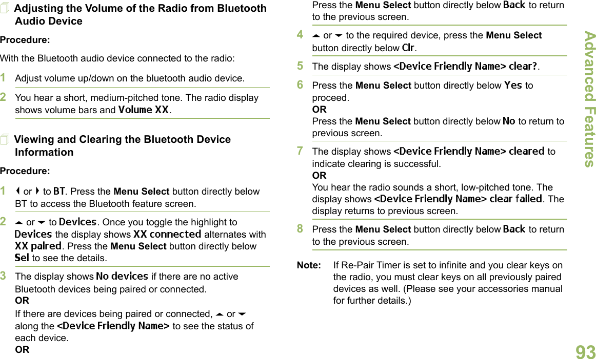 Advanced FeaturesEnglish93Adjusting the Volume of the Radio from Bluetooth Audio DeviceProcedure:With the Bluetooth audio device connected to the radio:1Adjust volume up/down on the bluetooth audio device.2You hear a short, medium-pitched tone. The radio display shows volume bars and Volume XX. Viewing and Clearing the Bluetooth Device InformationProcedure:1&lt; or &gt; to BT. Press the Menu Select button directly below BT to access the Bluetooth feature screen.2U or D to Devices. Once you toggle the highlight to Devices the display shows XX connected alternates with XX paired. Press the Menu Select button directly below Sel to see the details. 3The display shows No devices if there are no active Bluetooth devices being paired or connected.ORIf there are devices being paired or connected, U or D along the &lt;Device Friendly Name&gt; to see the status of each device.ORPress the Menu Select button directly below Back to return to the previous screen.4U or D to the required device, press the Menu Select button directly below Clr. 5The display shows &lt;Device Friendly Name&gt; clear?. 6Press the Menu Select button directly below Yes to proceed. ORPress the Menu Select button directly below No to return to previous screen. 7The display shows &lt;Device Friendly Name&gt; cleared to indicate clearing is successful.ORYou hear the radio sounds a short, low-pitched tone. The display shows &lt;Device Friendly Name&gt; clear failed. The display returns to previous screen.8Press the Menu Select button directly below Back to return to the previous screen.Note: If Re-Pair Timer is set to infinite and you clear keys on the radio, you must clear keys on all previously paired devices as well. (Please see your accessories manual for further details.)