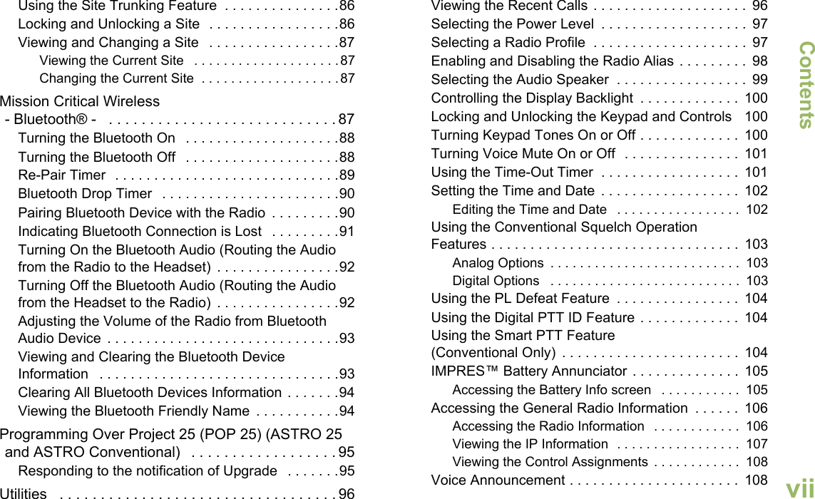 ContentsEnglishviiUsing the Site Trunking Feature  . . . . . . . . . . . . . . .86Locking and Unlocking a Site  . . . . . . . . . . . . . . . . .86Viewing and Changing a Site   . . . . . . . . . . . . . . . . .87Viewing the Current Site   . . . . . . . . . . . . . . . . . . . .87Changing the Current Site  . . . . . . . . . . . . . . . . . . . 87Mission Critical Wireless- Bluetooth® -   . . . . . . . . . . . . . . . . . . . . . . . . . . . . 87Turning the Bluetooth On   . . . . . . . . . . . . . . . . . . . .88Turning the Bluetooth Off   . . . . . . . . . . . . . . . . . . . .88Re-Pair Timer  . . . . . . . . . . . . . . . . . . . . . . . . . . . . .89Bluetooth Drop Timer   . . . . . . . . . . . . . . . . . . . . . . .90Pairing Bluetooth Device with the Radio  . . . . . . . . .90Indicating Bluetooth Connection is Lost   . . . . . . . . .91Turning On the Bluetooth Audio (Routing the Audio from the Radio to the Headset)  . . . . . . . . . . . . . . . .92Turning Off the Bluetooth Audio (Routing the Audio from the Headset to the Radio)  . . . . . . . . . . . . . . . .92Adjusting the Volume of the Radio from Bluetooth Audio Device  . . . . . . . . . . . . . . . . . . . . . . . . . . . . . .93Viewing and Clearing the Bluetooth Device Information   . . . . . . . . . . . . . . . . . . . . . . . . . . . . . . .93Clearing All Bluetooth Devices Information . . . . . . .94Viewing the Bluetooth Friendly Name  . . . . . . . . . . .94Programming Over Project 25 (POP 25) (ASTRO 25 and ASTRO Conventional)   . . . . . . . . . . . . . . . . . . 95Responding to the notification of Upgrade   . . . . . . .95Utilities   . . . . . . . . . . . . . . . . . . . . . . . . . . . . . . . . . . 96Viewing the Recent Calls . . . . . . . . . . . . . . . . . . . .  96Selecting the Power Level  . . . . . . . . . . . . . . . . . . .  97Selecting a Radio Profile  . . . . . . . . . . . . . . . . . . . .  97Enabling and Disabling the Radio Alias . . . . . . . . .  98Selecting the Audio Speaker  . . . . . . . . . . . . . . . . .  99Controlling the Display Backlight  . . . . . . . . . . . . .  100Locking and Unlocking the Keypad and Controls    100Turning Keypad Tones On or Off . . . . . . . . . . . . .  100Turning Voice Mute On or Off  . . . . . . . . . . . . . . .  101Using the Time-Out Timer  . . . . . . . . . . . . . . . . . .  101Setting the Time and Date  . . . . . . . . . . . . . . . . . .  102Editing the Time and Date   . . . . . . . . . . . . . . . . .  102Using the Conventional Squelch Operation Features . . . . . . . . . . . . . . . . . . . . . . . . . . . . . . . .  103Analog Options  . . . . . . . . . . . . . . . . . . . . . . . . . .  103Digital Options   . . . . . . . . . . . . . . . . . . . . . . . . . .  103Using the PL Defeat Feature  . . . . . . . . . . . . . . . .  104Using the Digital PTT ID Feature . . . . . . . . . . . . .  104Using the Smart PTT Feature (Conventional Only)  . . . . . . . . . . . . . . . . . . . . . . .  104IMPRES™ Battery Annunciator . . . . . . . . . . . . . .  105Accessing the Battery Info screen   . . . . . . . . . . .  105Accessing the General Radio Information  . . . . . .  106Accessing the Radio Information   . . . . . . . . . . . .  106Viewing the IP Information  . . . . . . . . . . . . . . . . .  107Viewing the Control Assignments  . . . . . . . . . . . .  108Voice Announcement . . . . . . . . . . . . . . . . . . . . . .  108