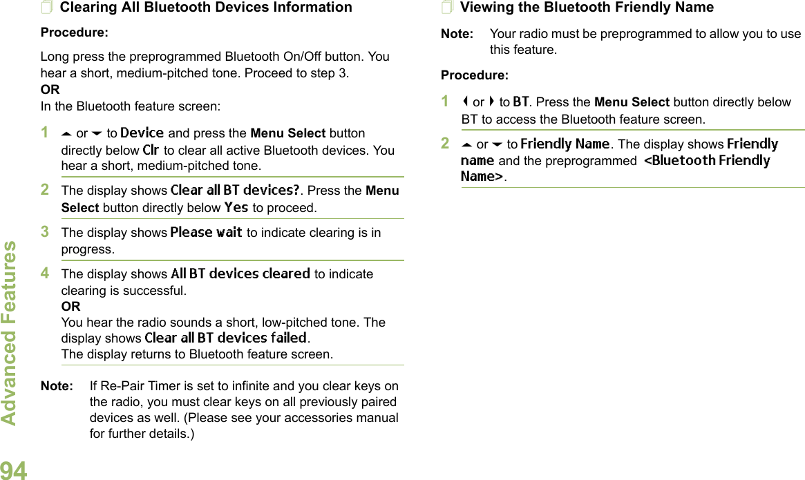 Advanced FeaturesEnglish94Clearing All Bluetooth Devices InformationProcedure:Long press the preprogrammed Bluetooth On/Off button. You hear a short, medium-pitched tone. Proceed to step 3.ORIn the Bluetooth feature screen: 1U or D to Device and press the Menu Select button directly below Clr to clear all active Bluetooth devices. You hear a short, medium-pitched tone. 2The display shows Clear all BT devices?. Press the Menu Select button directly below Yes to proceed. 3The display shows Please wait to indicate clearing is in progress. 4The display shows All BT devices cleared to indicate clearing is successful.ORYou hear the radio sounds a short, low-pitched tone. The display shows Clear all BT devices failed. The display returns to Bluetooth feature screen.Note: If Re-Pair Timer is set to infinite and you clear keys on the radio, you must clear keys on all previously paired devices as well. (Please see your accessories manual for further details.)Viewing the Bluetooth Friendly NameNote: Your radio must be preprogrammed to allow you to use this feature.Procedure:1&lt; or &gt; to BT. Press the Menu Select button directly below BT to access the Bluetooth feature screen.2U or D to Friendly Name. The display shows Friendly name and the preprogrammed  &lt;Bluetooth Friendly Name&gt;.