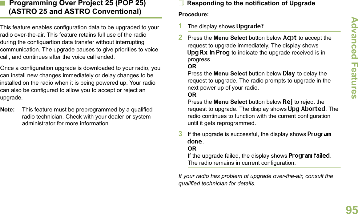 Advanced FeaturesEnglish95Programming Over Project 25 (POP 25) (ASTRO 25 and ASTRO Conventional)This feature enables configuration data to be upgraded to your radio over-the-air. This feature retains full use of the radio during the configuartion data transfer without interrupting communication. The upgrade pauses to give priorities to voice call, and continues after the voice call ended.Once a configuration upgrade is downloaded to your radio, you can install new changes immediately or delay changes to be installed on the radio when it is being powered up. Your radio can also be configured to allow you to accept or reject an upgrade. Note: This feature must be preprogrammed by a qualified radio technician. Check with your dealer or system administrator for more information.Responding to the notification of UpgradeProcedure:1The display shows Upgrade?. 2Press the Menu Select button below Acpt to accept the request to upgrade immediately. The display shows UpgRxInProg to indicate the upgrade received is in progress.ORPress the Menu Select button below Dlay to delay the request to upgrade. The radio prompts to upgrade in the next power up of your radio.ORPress the Menu Select button below Rej to reject the request to upgrade. The display shows Upg Aborted. The radio continues to function with the current configuration until it gets reprogrammed.3If the upgrade is successful, the display shows Program done.ORIf the upgrade failed, the display shows Program failed. The radio remains in current configuration.If your radio has problem of upgrade over-the-air, consult the qualified technician for details.