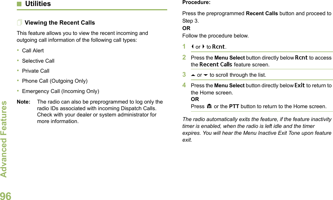 Advanced FeaturesEnglish96UtilitiesViewing the Recent CallsThis feature allows you to view the recent incoming and outgoing call information of the following call types:•Call Alert•Selective Call•Private Call•Phone Call (Outgoing Only)•Emergency Call (Incoming Only)Note: The radio can also be preprogrammed to log only the radio IDs associated with incoming Dispatch Calls. Check with your dealer or system administrator for more information.Procedure: Press the preprogrammed Recent Calls button and proceed to Step 3.ORFollow the procedure below.1&lt; or &gt; to Rcnt.2Press the Menu Select button directly below Rcnt to access the Recent Calls feature screen.3U or D to scroll through the list.4Press the Menu Select button directly below Exit to return to the Home screen.ORPress H or the PTT button to return to the Home screen.The radio automatically exits the feature, if the feature inactivity timer is enabled, when the radio is left idle and the timer expires. You will hear the Menu Inactive Exit Tone upon feature exit.