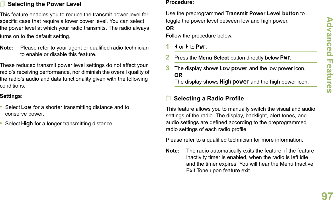 Advanced FeaturesEnglish97Selecting the Power LevelThis feature enables you to reduce the transmit power level for specific case that require a lower power level. You can select the power level at which your radio transmits. The radio always turns on to the default setting.Note: Please refer to your agent or qualified radio technician to enable or disable this feature.These reduced transmit power level settings do not affect your radio’s receiving performance, nor diminish the overall quality of the radio’s audio and data functionality given with the following conditions.Settings: •Select Low for a shorter transmitting distance and to conserve power.•Select High for a longer transmitting distance.Procedure: Use the preprogrammed Transmit Power Level button to toggle the power level between low and high power.ORFollow the procedure below.1&lt; or &gt; to Pwr.2Press the Menu Select button directly below Pwr. 3The display shows Low power and the low power icon.ORThe display shows High power and the high power icon.Selecting a Radio ProfileThis feature allows you to manually switch the visual and audio settings of the radio. The display, backlight, alert tones, and audio settings are defined according to the preprogrammed radio settings of each radio profile.Please refer to a qualified technician for more information.Note: The radio automatically exits the feature, if the feature inactivity timer is enabled, when the radio is left idle and the timer expires. You will hear the Menu Inactive Exit Tone upon feature exit.