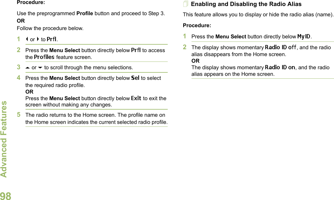 Advanced FeaturesEnglish98Procedure: Use the preprogrammed Profile button and proceed to Step 3.ORFollow the procedure below.1&lt; or &gt; to Prfl.2Press the Menu Select button directly below Prfl to access the Profiles feature screen.3U or D to scroll through the menu selections.4Press the Menu Select button directly below Sel to select the required radio profile.ORPress the Menu Select button directly below Exit to exit the screen without making any changes.5The radio returns to the Home screen. The profile name on the Home screen indicates the current selected radio profile.Enabling and Disabling the Radio AliasThis feature allows you to display or hide the radio alias (name).Procedure: 1Press the Menu Select button directly below MyID.2The display shows momentary Radio ID off, and the radio alias disappears from the Home screen.ORThe display shows momentary Radio ID on, and the radio alias appears on the Home screen.