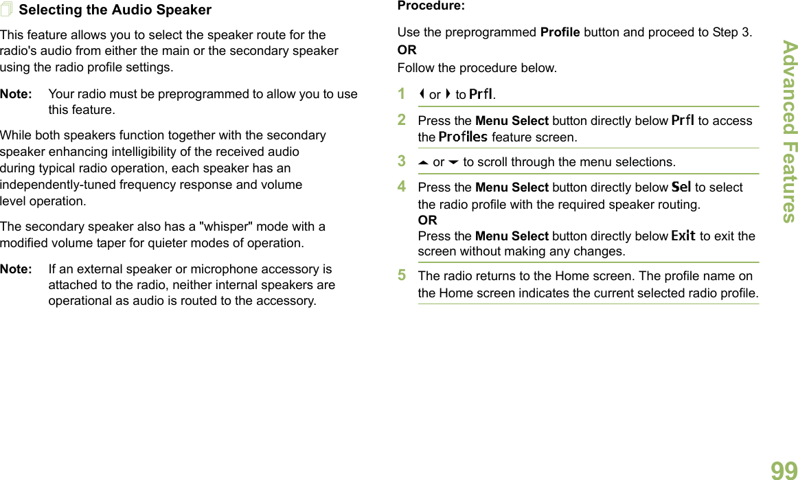 Advanced FeaturesEnglish99Selecting the Audio SpeakerThis feature allows you to select the speaker route for the radio&apos;s audio from either the main or the secondary speaker using the radio profile settings.Note: Your radio must be preprogrammed to allow you to use this feature.While both speakers function together with the secondary speaker enhancing intelligibility of the received audio during typical radio operation, each speaker has an independently-tuned frequency response and volume level operation.The secondary speaker also has a &quot;whisper&quot; mode with a modified volume taper for quieter modes of operation. Note: If an external speaker or microphone accessory is attached to the radio, neither internal speakers are operational as audio is routed to the accessory.Procedure: Use the preprogrammed Profile button and proceed to Step 3.ORFollow the procedure below.1&lt; or &gt; to Prfl.2Press the Menu Select button directly below Prfl to access the Profiles feature screen.3U or D to scroll through the menu selections.4Press the Menu Select button directly below Sel to select the radio profile with the required speaker routing.ORPress the Menu Select button directly below Exit to exit the screen without making any changes.5The radio returns to the Home screen. The profile name on the Home screen indicates the current selected radio profile.