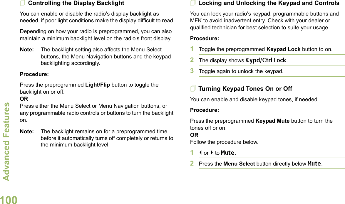 Advanced FeaturesEnglish100Controlling the Display BacklightYou can enable or disable the radio’s display backlight as needed, if poor light conditions make the display difficult to read.Depending on how your radio is preprogrammed, you can also maintain a minimum backlight level on the radio&apos;s front display.Note: The backlight setting also affects the Menu Select buttons, the Menu Navigation buttons and the keypad backlighting accordingly.Procedure: Press the preprogrammed Light/Flip button to toggle the backlight on or off.ORPress either the Menu Select or Menu Navigation buttons, or any programmable radio controls or buttons to turn the backlight on.Note: The backlight remains on for a preprogrammed time before it automatically turns off completely or returns to the minimum backlight level.Locking and Unlocking the Keypad and ControlsYou can lock your radio’s keypad, programmable buttons and MFK to avoid inadvertent entry. Check with your dealer or qualified technician for best selection to suite your usage. Procedure: 1Toggle the preprogrammed Keypad Lock button to on.2The display shows Kypd/Ctrl Lock.3Toggle again to unlock the keypad.Turning Keypad Tones On or OffYou can enable and disable keypad tones, if needed.Procedure: Press the preprogrammed Keypad Mute button to turn the tones off or on.ORFollow the procedure below.1&lt; or &gt; to Mute.2Press the Menu Select button directly below Mute.