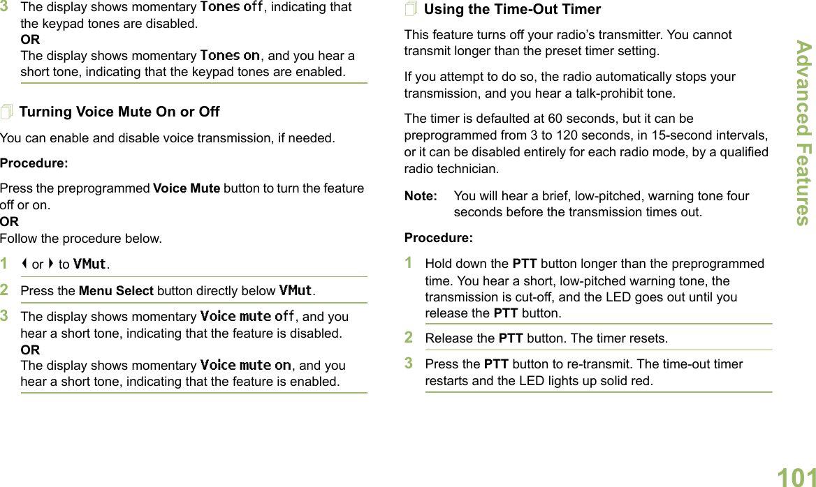 Advanced FeaturesEnglish1013The display shows momentary Tones off, indicating that the keypad tones are disabled.ORThe display shows momentary Tones on, and you hear a short tone, indicating that the keypad tones are enabled.Turning Voice Mute On or OffYou can enable and disable voice transmission, if needed.Procedure: Press the preprogrammed Voice Mute button to turn the feature off or on.ORFollow the procedure below.1&lt; or &gt; to VMut.2Press the Menu Select button directly below VMut.3The display shows momentary Voice mute off, and you hear a short tone, indicating that the feature is disabled.ORThe display shows momentary Voice mute on, and you hear a short tone, indicating that the feature is enabled.Using the Time-Out TimerThis feature turns off your radio’s transmitter. You cannot transmit longer than the preset timer setting.If you attempt to do so, the radio automatically stops your transmission, and you hear a talk-prohibit tone. The timer is defaulted at 60 seconds, but it can be preprogrammed from 3 to 120 seconds, in 15-second intervals, or it can be disabled entirely for each radio mode, by a qualified radio technician.Note: You will hear a brief, low-pitched, warning tone four seconds before the transmission times out.Procedure: 1Hold down the PTT button longer than the preprogrammed time. You hear a short, low-pitched warning tone, the transmission is cut-off, and the LED goes out until you release the PTT button.2Release the PTT button. The timer resets.3Press the PTT button to re-transmit. The time-out timer restarts and the LED lights up solid red.