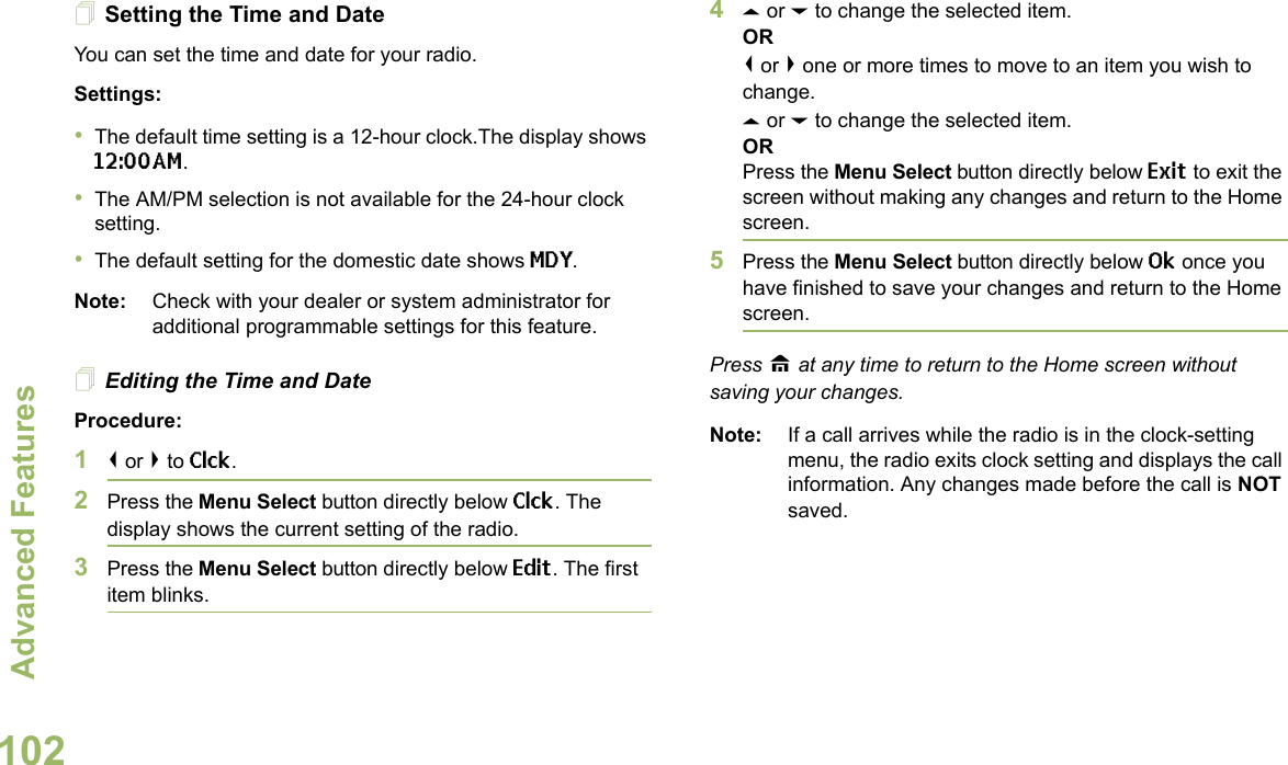 Advanced FeaturesEnglish102Setting the Time and DateYou can set the time and date for your radio.Settings: •The default time setting is a 12-hour clock.The display shows 12:00AM.•The AM/PM selection is not available for the 24-hour clock setting.•The default setting for the domestic date shows MDY.Note: Check with your dealer or system administrator for additional programmable settings for this feature.Editing the Time and DateProcedure:1&lt; or &gt; to Clck.2Press the Menu Select button directly below Clck. The display shows the current setting of the radio.3Press the Menu Select button directly below Edit. The first item blinks.4U or D to change the selected item.OR&lt; or &gt; one or more times to move to an item you wish to change.U or D to change the selected item.ORPress the Menu Select button directly below Exit to exit the screen without making any changes and return to the Home screen.5Press the Menu Select button directly below Ok once you have finished to save your changes and return to the Home screen.Press H at any time to return to the Home screen without saving your changes.Note: If a call arrives while the radio is in the clock-setting menu, the radio exits clock setting and displays the call information. Any changes made before the call is NOT saved.