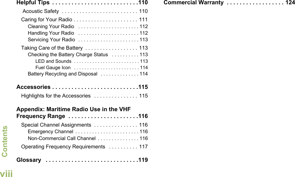 ContentsEnglishviiiHelpful Tips  . . . . . . . . . . . . . . . . . . . . . . . . . . .110 Acoustic Safety  . . . . . . . . . . . . . . . . . . . . . . . . . . 110Caring for Your Radio . . . . . . . . . . . . . . . . . . . . . . 111Cleaning Your Radio   . . . . . . . . . . . . . . . . . . . . . . 112Handling Your Radio   . . . . . . . . . . . . . . . . . . . . . . 112Servicing Your Radio  . . . . . . . . . . . . . . . . . . . . . . 113Taking Care of the Battery  . . . . . . . . . . . . . . . . . . 113Checking the Battery Charge Status   . . . . . . . . . . 113LED and Sounds  . . . . . . . . . . . . . . . . . . . . . . . . . 113Fuel Gauge Icon   . . . . . . . . . . . . . . . . . . . . . . . . . 114Battery Recycling and Disposal  . . . . . . . . . . . . . . 114Accessories . . . . . . . . . . . . . . . . . . . . . . . . . . .115Highlights for the Accessories   . . . . . . . . . . . . . . . 115Appendix: Maritime Radio Use in the VHF Frequency Range  . . . . . . . . . . . . . . . . . . . . . .116Special Channel Assignments  . . . . . . . . . . . . . . . 116Emergency Channel  . . . . . . . . . . . . . . . . . . . . . . . 116Non-Commercial Call Channel  . . . . . . . . . . . . . . . 116Operating Frequency Requirements   . . . . . . . . . . 117Glossary   . . . . . . . . . . . . . . . . . . . . . . . . . . . . .119Commercial Warranty  . . . . . . . . . . . . . . . . . . 124