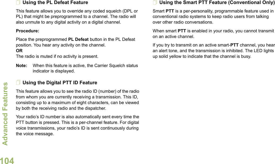 Advanced FeaturesEnglish104Using the PL Defeat FeatureThis feature allows you to override any coded squelch (DPL or PL) that might be preprogrammed to a channel. The radio will also unmute to any digital activity on a digital channel.Procedure: Place the preprogrammed PL Defeat button in the PL Defeat position. You hear any activity on the channel. ORThe radio is muted if no activity is present.Note: When this feature is active, the Carrier Squelch status indicator is displayed.Using the Digital PTT ID FeatureThis feature allows you to see the radio ID (number) of the radio from whom you are currently receiving a transmission. This ID, consisting up to a maximum of eight characters, can be viewed by both the receiving radio and the dispatcher.Your radio’s ID number is also automatically sent every time the PTT button is pressed. This is a per-channel feature. For digital voice transmissions, your radio’s ID is sent continuously during the voice message.Using the Smart PTT Feature (Conventional Only)Smart PTT is a per-personality, programmable feature used in conventional radio systems to keep radio users from talking over other radio conversations.When smart PTT is enabled in your radio, you cannot transmit on an active channel.If you try to transmit on an active smart-PTT channel, you hear an alert tone, and the transmission is inhibited. The LED lights up solid yellow to indicate that the channel is busy.