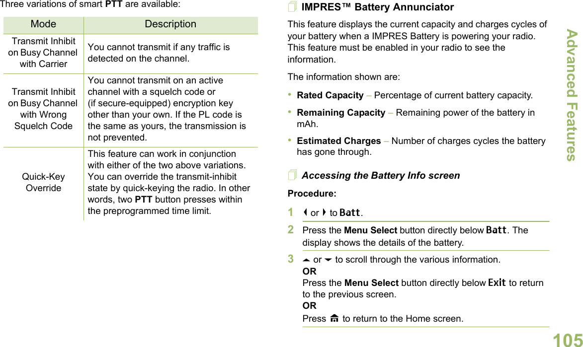 Advanced FeaturesEnglish105Three variations of smart PTT are available: IMPRES™ Battery AnnunciatorThis feature displays the current capacity and charges cycles of your battery when a IMPRES Battery is powering your radio. This feature must be enabled in your radio to see the information.The information shown are:•Rated Capacity – Percentage of current battery capacity.•Remaining Capacity – Remaining power of the battery in mAh.•Estimated Charges – Number of charges cycles the battery has gone through.Accessing the Battery Info screenProcedure:1&lt; or &gt; to Batt.2Press the Menu Select button directly below Batt. The display shows the details of the battery.3U or D to scroll through the various information.ORPress the Menu Select button directly below Exit to return to the previous screen.ORPress H to return to the Home screen.Mode DescriptionTransmit Inhibit on Busy Channel with CarrierYou cannot transmit if any traffic is detected on the channel.Transmit Inhibit on Busy Channel with Wrong Squelch CodeYou cannot transmit on an active channel with a squelch code or (if secure-equipped) encryption key other than your own. If the PL code is the same as yours, the transmission is not prevented.Quick-Key OverrideThis feature can work in conjunction with either of the two above variations. You can override the transmit-inhibit state by quick-keying the radio. In other words, two PTT button presses within the preprogrammed time limit.