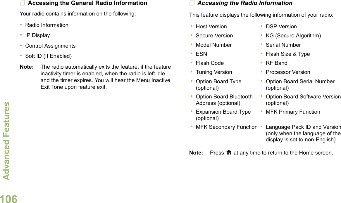 Advanced FeaturesEnglish106Accessing the General Radio InformationYour radio contains information on the following:•Radio Information•IP Display•Control Assignments•Soft ID (If Enabled)Note: The radio automatically exits the feature, if the feature inactivity timer is enabled, when the radio is left idle and the timer expires. You will hear the Menu Inactive Exit Tone upon feature exit.Accessing the Radio InformationThis feature displays the following information of your radio: Note: Press H at any time to return to the Home screen.•Host Version •DSP Version•Secure Version •KG (Secure Algorithm)•Model Number •Serial Number•ESN •Flash Size &amp; Type•Flash Code •RF Band•Tuning Version •Processor Version•Option Board Type (optional)•Option Board Serial Number (optional)•Option Board Bluetooth Address (optional)•Option Board Software Version (optional)•Expansion Board Type (optional)•MFK Primary Function•MFK Secondary Function •Language Pack ID and Version (only when the language of the display is set to non-English)