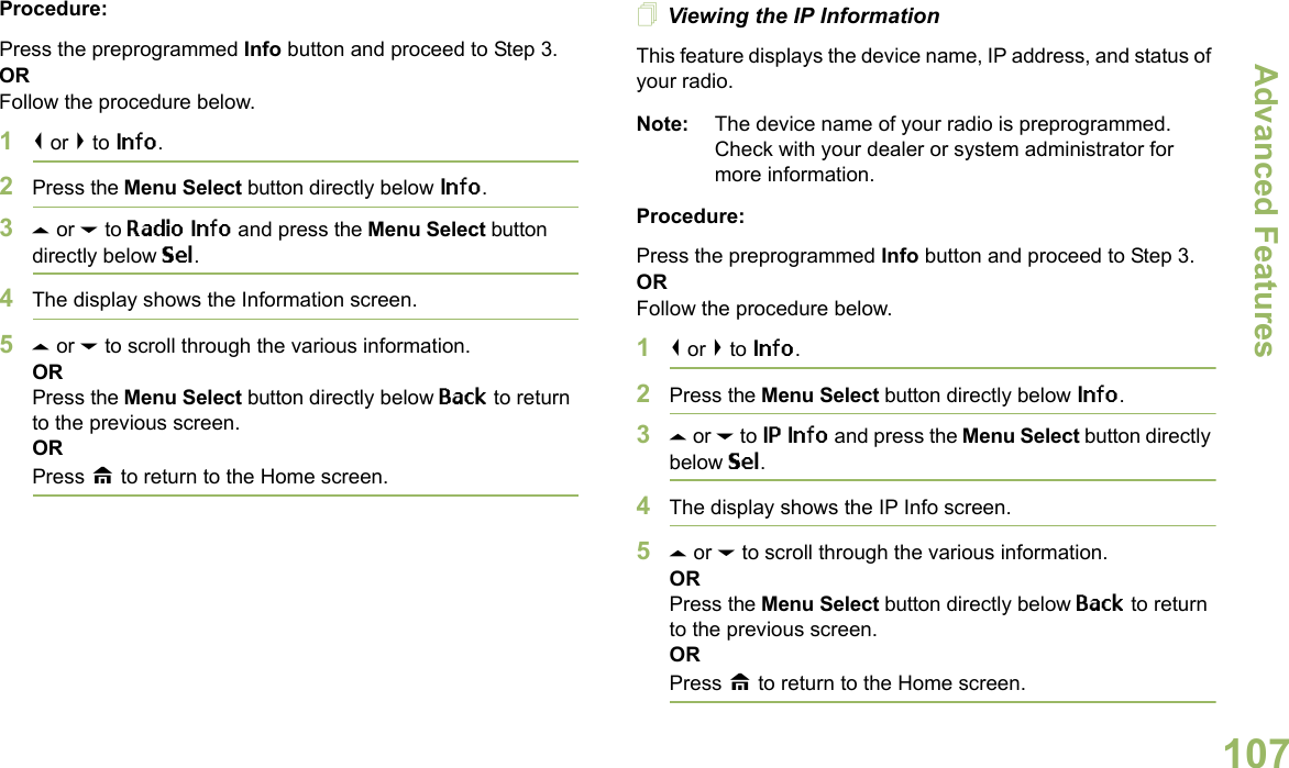 Advanced FeaturesEnglish107Procedure: Press the preprogrammed Info button and proceed to Step 3.ORFollow the procedure below.1&lt; or &gt; to Info.2Press the Menu Select button directly below Info.3U or D to Radio Info and press the Menu Select button directly below Sel.4The display shows the Information screen.5U or D to scroll through the various information.ORPress the Menu Select button directly below Back to return to the previous screen.ORPress H to return to the Home screen.Viewing the IP InformationThis feature displays the device name, IP address, and status of your radio.Note: The device name of your radio is preprogrammed. Check with your dealer or system administrator for more information.Procedure: Press the preprogrammed Info button and proceed to Step 3.ORFollow the procedure below.1&lt; or &gt; to Info.2Press the Menu Select button directly below Info.3U or D to IP Info and press the Menu Select button directly below Sel.4The display shows the IP Info screen.5U or D to scroll through the various information.ORPress the Menu Select button directly below Back to return to the previous screen.ORPress H to return to the Home screen.