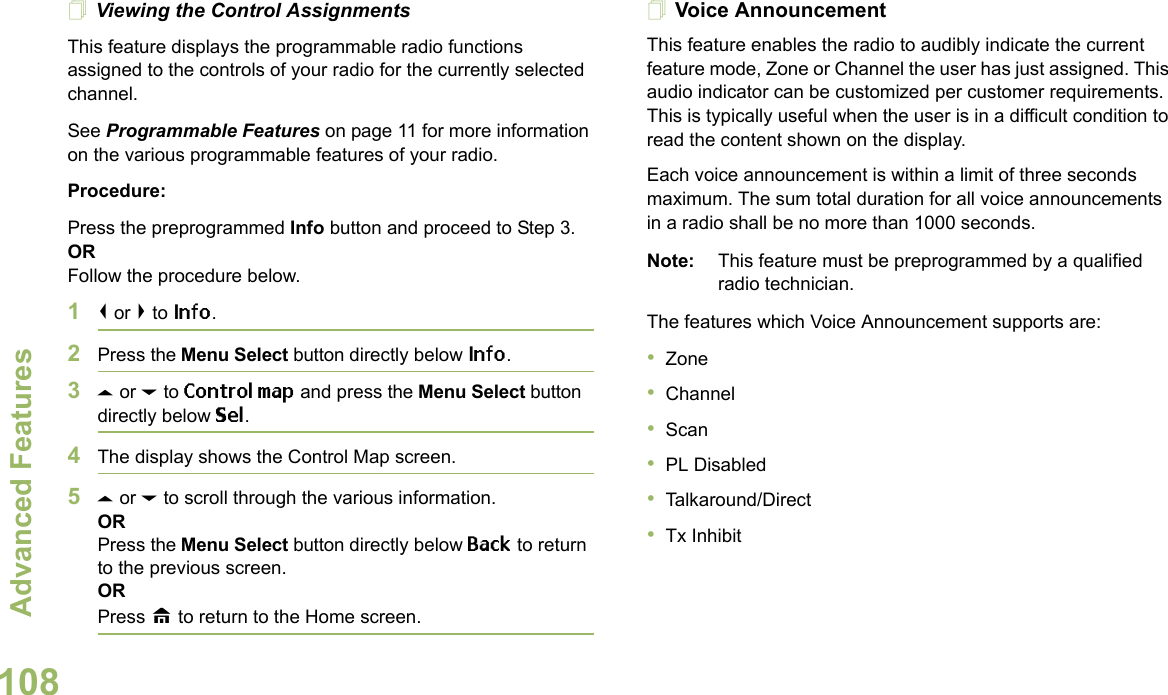 Advanced FeaturesEnglish108Viewing the Control AssignmentsThis feature displays the programmable radio functions assigned to the controls of your radio for the currently selected channel.See Programmable Features on page 11 for more information on the various programmable features of your radio.Procedure: Press the preprogrammed Info button and proceed to Step 3.ORFollow the procedure below.1&lt; or &gt; to Info.2Press the Menu Select button directly below Info.3U or D to Control map and press the Menu Select button directly below Sel.4The display shows the Control Map screen.5U or D to scroll through the various information.ORPress the Menu Select button directly below Back to return to the previous screen.ORPress H to return to the Home screen.Voice AnnouncementThis feature enables the radio to audibly indicate the current feature mode, Zone or Channel the user has just assigned. This audio indicator can be customized per customer requirements. This is typically useful when the user is in a difficult condition to read the content shown on the display. Each voice announcement is within a limit of three seconds maximum. The sum total duration for all voice announcements in a radio shall be no more than 1000 seconds.Note: This feature must be preprogrammed by a qualified radio technician.The features which Voice Announcement supports are:•Zone•Channel•Scan•PL Disabled•Talkaround/Direct•Tx Inhibit