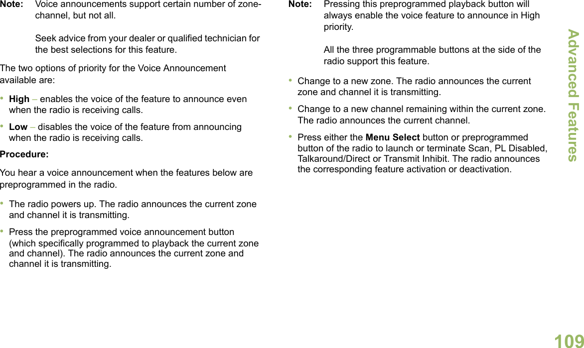 Advanced FeaturesEnglish109Note: Voice announcements support certain number of zone-channel, but not all. Seek advice from your dealer or qualified technician for the best selections for this feature.The two options of priority for the Voice Announcement available are:•High – enables the voice of the feature to announce even when the radio is receiving calls.•Low – disables the voice of the feature from announcing when the radio is receiving calls.Procedure:You hear a voice announcement when the features below are preprogrammed in the radio.•The radio powers up. The radio announces the current zone and channel it is transmitting.•Press the preprogrammed voice announcement button (which specifically programmed to playback the current zone and channel). The radio announces the current zone and channel it is transmitting.Note: Pressing this preprogrammed playback button will always enable the voice feature to announce in High priority.All the three programmable buttons at the side of the radio support this feature.•Change to a new zone. The radio announces the current zone and channel it is transmitting.•Change to a new channel remaining within the current zone. The radio announces the current channel.•Press either the Menu Select button or preprogrammed button of the radio to launch or terminate Scan, PL Disabled, Talkaround/Direct or Transmit Inhibit. The radio announces the corresponding feature activation or deactivation. 