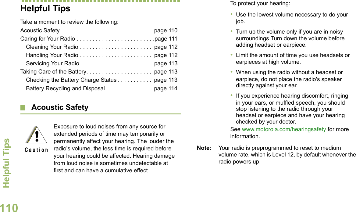 Helpful TipsEnglish110Helpful TipsTake a moment to review the following:Acoustic Safety . . . . . . . . . . . . . . . . . . . . . . . . . . . . .  page 110Caring for Your Radio . . . . . . . . . . . . . . . . . . . . . . . . .page 111Cleaning Your Radio . . . . . . . . . . . . . . . . . . . . . . .  page 112Handling Your Radio . . . . . . . . . . . . . . . . . . . . . . .  page 112Servicing Your Radio . . . . . . . . . . . . . . . . . . . . . . .  page 113Taking Care of the Battery. . . . . . . . . . . . . . . . . . . . .  page 113Checking the Battery Charge Status . . . . . . . . . . .  page 113Battery Recycling and Disposal. . . . . . . . . . . . . . .  page 114 Acoustic Safety Note: Your radio is preprogrammed to reset to medium volume rate, which is Level 12, by default whenever the radio powers up. Exposure to loud noises from any source for extended periods of time may temporarily or permanently affect your hearing. The louder the radio&apos;s volume, the less time is required before your hearing could be affected. Hearing damage from loud noise is sometimes undetectable at first and can have a cumulative effect.!C a u t i o nTo protect your hearing:•Use the lowest volume necessary to do your job.•Turn up the volume only if you are in noisy surroundings.Turn down the volume before adding headset or earpiece.•Limit the amount of time you use headsets or earpieces at high volume.•When using the radio without a headset or earpiece, do not place the radio&apos;s speaker directly against your ear.•If you experience hearing discomfort, ringing in your ears, or muffled speech, you should stop listening to the radio through your headset or earpiece and have your hearing checked by your doctor.See www.motorola.com/hearingsafety for more information.