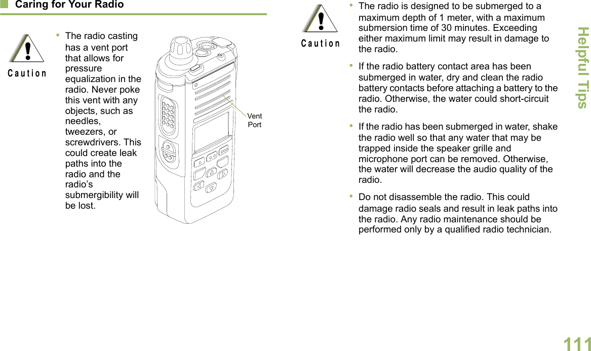 Helpful TipsEnglish111Caring for Your Radio•The radio casting has a vent port that allows for pressure equalization in the radio. Never poke this vent with any objects, such as needles, tweezers, or screwdrivers. This could create leak paths into the radio and the radio’s submergibility will be lost.  !C a u t i o nVent Port•The radio is designed to be submerged to a maximum depth of 1 meter, with a maximum submersion time of 30 minutes. Exceeding either maximum limit may result in damage to the radio.•If the radio battery contact area has been submerged in water, dry and clean the radio battery contacts before attaching a battery to the radio. Otherwise, the water could short-circuit the radio.•If the radio has been submerged in water, shake the radio well so that any water that may be trapped inside the speaker grille and microphone port can be removed. Otherwise, the water will decrease the audio quality of the radio.•Do not disassemble the radio. This could damage radio seals and result in leak paths into the radio. Any radio maintenance should be performed only by a qualified radio technician.!C a u t i o n