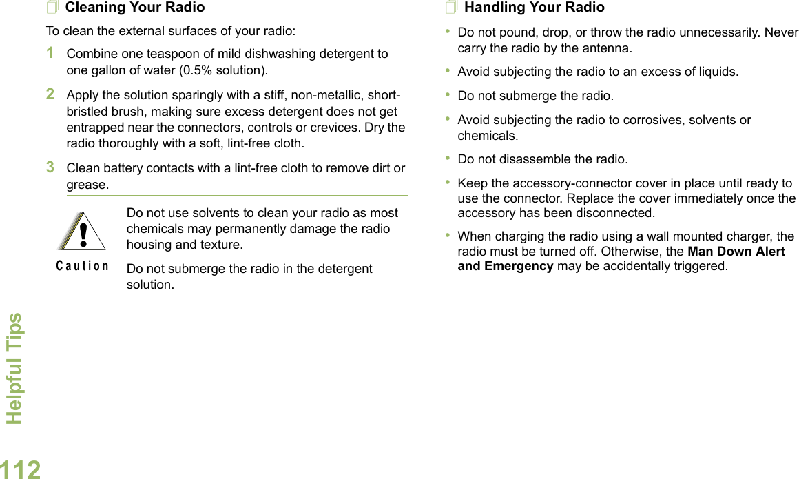 Helpful TipsEnglish112Cleaning Your RadioTo clean the external surfaces of your radio:1Combine one teaspoon of mild dishwashing detergent to one gallon of water (0.5% solution).2Apply the solution sparingly with a stiff, non-metallic, short-bristled brush, making sure excess detergent does not get entrapped near the connectors, controls or crevices. Dry the radio thoroughly with a soft, lint-free cloth.3Clean battery contacts with a lint-free cloth to remove dirt or grease.Handling Your Radio•Do not pound, drop, or throw the radio unnecessarily. Never carry the radio by the antenna.•Avoid subjecting the radio to an excess of liquids. •Do not submerge the radio.•Avoid subjecting the radio to corrosives, solvents or chemicals.•Do not disassemble the radio.•Keep the accessory-connector cover in place until ready to use the connector. Replace the cover immediately once the accessory has been disconnected.•When charging the radio using a wall mounted charger, the radio must be turned off. Otherwise, the Man Down Alert and Emergency may be accidentally triggered.Do not use solvents to clean your radio as most chemicals may permanently damage the radio housing and texture.Do not submerge the radio in the detergent solution.!C a u t i o n