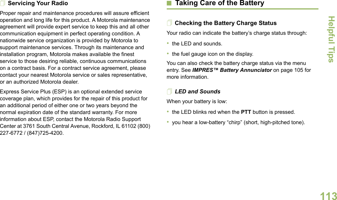 Helpful TipsEnglish113Servicing Your RadioProper repair and maintenance procedures will assure efficient operation and long life for this product. A Motorola maintenance agreement will provide expert service to keep this and all other communication equipment in perfect operating condition. A nationwide service organization is provided by Motorola to support maintenance services. Through its maintenance and installation program, Motorola makes available the finest service to those desiring reliable, continuous communications on a contract basis. For a contract service agreement, please contact your nearest Motorola service or sales representative, or an authorized Motorola dealer.Express Service Plus (ESP) is an optional extended service coverage plan, which provides for the repair of this product for an additional period of either one or two years beyond the normal expiration date of the standard warranty. For more information about ESP, contact the Motorola Radio Support Center at 3761 South Central Avenue, Rockford, IL 61102 (800) 227-6772 / (847)725-4200.Taking Care of the BatteryChecking the Battery Charge StatusYour radio can indicate the battery’s charge status through:•the LED and sounds.•the fuel gauge icon on the display.You can also check the battery charge status via the menu entry. See IMPRES™ Battery Annunciator on page 105 for more information.LED and SoundsWhen your battery is low:•the LED blinks red when the PTT button is pressed.•you hear a low-battery “chirp” (short, high-pitched tone).