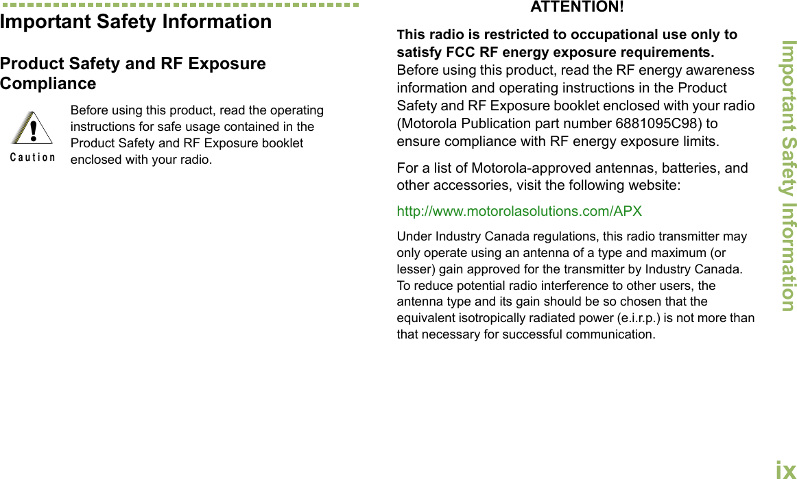 Important Safety InformationEnglishixImportant Safety InformationProduct Safety and RF Exposure ComplianceATTENTION! This radio is restricted to occupational use only to satisfy FCC RF energy exposure requirements. Before using this product, read the RF energy awareness information and operating instructions in the Product Safety and RF Exposure booklet enclosed with your radio (Motorola Publication part number 6881095C98) to ensure compliance with RF energy exposure limits. For a list of Motorola-approved antennas, batteries, and other accessories, visit the following website: http://www.motorolasolutions.com/APX Under Industry Canada regulations, this radio transmitter may only operate using an antenna of a type and maximum (or lesser) gain approved for the transmitter by Industry Canada. To reduce potential radio interference to other users, the antenna type and its gain should be so chosen that the equivalent isotropically radiated power (e.i.r.p.) is not more than that necessary for successful communication.Before using this product, read the operating instructions for safe usage contained in the Product Safety and RF Exposure booklet enclosed with your radio.!C a u t i o n