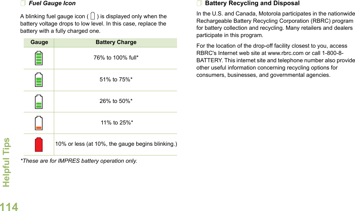 Helpful TipsEnglish114Fuel Gauge IconA blinking fuel gauge icon ( ) is displayed only when the battery voltage drops to low level. In this case, replace the battery with a fully charged one.*These are for IMPRES battery operation only.Battery Recycling and DisposalIn the U.S. and Canada, Motorola participates in the nationwide Rechargeable Battery Recycling Corporation (RBRC) program for battery collection and recycling. Many retailers and dealers participate in this program.For the location of the drop-off facility closest to you, access RBRC&apos;s Internet web site at www.rbrc.com or call 1-800-8-BATTERY. This internet site and telephone number also provide other useful information concerning recycling options for consumers, businesses, and governmental agencies.Gauge Battery Charge76% to 100% full*51% to 75%*26% to 50%* 11% to 25%*10% or less (at 10%, the gauge begins blinking.)0