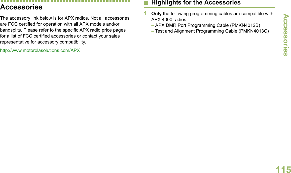 AccessoriesEnglish115AccessoriesThe accessory link below is for APX radios. Not all accessories are FCC certified for operation with all APX models and/or bandsplits. Please refer to the specific APX radio price pages for a list of FCC certified accessories or contact your sales representative for accessory compatibility.http://www.motorolasolutions.com/APX Highlights for the Accessories1Only the following programming cables are compatible with APX 4000 radios. – APX DMR Port Programming Cable (PMKN4012B)– Test and Alignment Programming Cable (PMKN4013C)