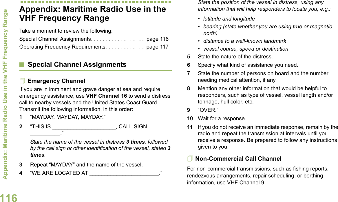 Appendix: Maritime Radio Use in the VHF Frequency RangeEnglish116Appendix: Maritime Radio Use in the VHF Frequency RangeTake a moment to review the following:Special Channel Assignments. . . . . . . . . . . . . . . . . .  page 116Operating Frequency Requirements . . . . . . . . . . . . .  page 117Special Channel AssignmentsEmergency ChannelIf you are in imminent and grave danger at sea and require emergency assistance, use VHF Channel 16 to send a distress call to nearby vessels and the United States Coast Guard. Transmit the following information, in this order:1“MAYDAY, MAYDAY, MAYDAY.” 2“THIS IS _____________________, CALL SIGN __________.”State the name of the vessel in distress 3 times, followed by the call sign or other identification of the vessel, stated 3 times.3Repeat “MAYDAY” and the name of the vessel. 4“WE ARE LOCATED AT _______________________.”State the position of the vessel in distress, using any information that will help responders to locate you, e.g.: • latitude and longitude • bearing (state whether you are using true or magnetic north) • distance to a well-known landmark• vessel course, speed or destination5State the nature of the distress. 6Specify what kind of assistance you need. 7State the number of persons on board and the number needing medical attention, if any.8Mention any other information that would be helpful to responders, such as type of vessel, vessel length and/or tonnage, hull color, etc.9“OVER.”10 Wait for a response. 11 If you do not receive an immediate response, remain by the radio and repeat the transmission at intervals until you receive a response. Be prepared to follow any instructions given to you.Non-Commercial Call ChannelFor non-commercial transmissions, such as fishing reports, rendezvous arrangements, repair scheduling, or berthing information, use VHF Channel 9.