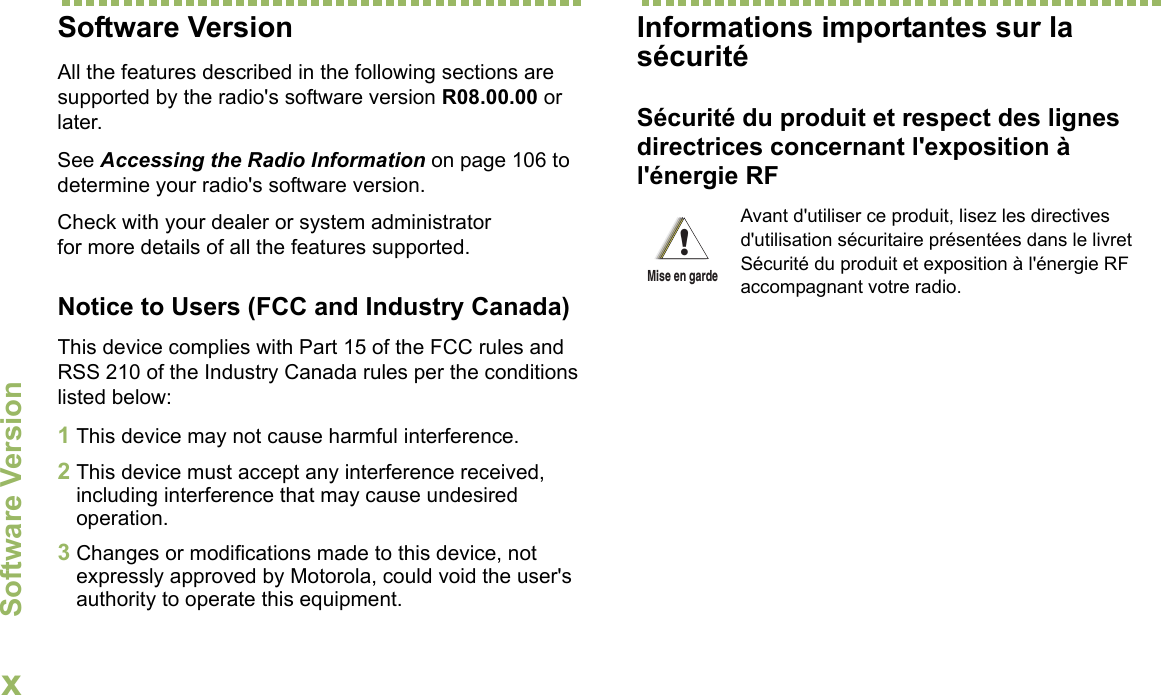 Software VersionxFrançais CanadienSoftware VersionAll the features described in the following sections are supported by the radio&apos;s software version R08.00.00 or later. See Accessing the Radio Information on page 106 to determine your radio&apos;s software version. Check with your dealer or system administrator for more details of all the features supported.Notice to Users (FCC and Industry Canada)This device complies with Part 15 of the FCC rules and RSS 210 of the Industry Canada rules per the conditions listed below:1This device may not cause harmful interference.2This device must accept any interference received, including interference that may cause undesired operation.3Changes or modifications made to this device, not expressly approved by Motorola, could void the user&apos;s authority to operate this equipment.Informations importantes sur la sécuritéSécurité du produit et respect des lignes directrices concernant l&apos;exposition à l&apos;énergie RFAvant d&apos;utiliser ce produit, lisez les directives d&apos;utilisation sécuritaire présentées dans le livret Sécurité du produit et exposition à l&apos;énergie RF accompagnant votre radio.!Mise en garde