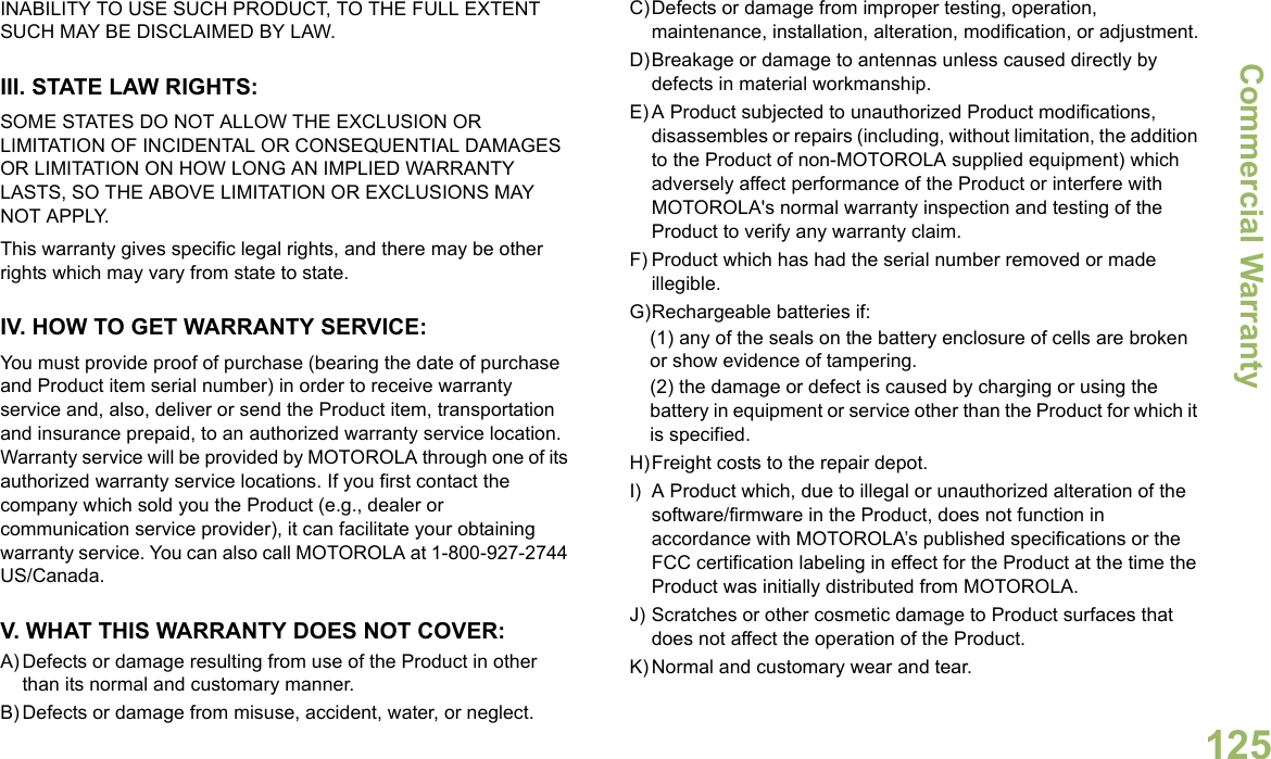 Commercial WarrantyEnglish125INABILITY TO USE SUCH PRODUCT, TO THE FULL EXTENT SUCH MAY BE DISCLAIMED BY LAW.III. STATE LAW RIGHTS:SOME STATES DO NOT ALLOW THE EXCLUSION OR LIMITATION OF INCIDENTAL OR CONSEQUENTIAL DAMAGES OR LIMITATION ON HOW LONG AN IMPLIED WARRANTY LASTS, SO THE ABOVE LIMITATION OR EXCLUSIONS MAY NOT APPLY. This warranty gives specific legal rights, and there may be other rights which may vary from state to state.IV. HOW TO GET WARRANTY SERVICE:You must provide proof of purchase (bearing the date of purchase and Product item serial number) in order to receive warranty service and, also, deliver or send the Product item, transportation and insurance prepaid, to an authorized warranty service location. Warranty service will be provided by MOTOROLA through one of its authorized warranty service locations. If you first contact the company which sold you the Product (e.g., dealer or communication service provider), it can facilitate your obtaining warranty service. You can also call MOTOROLA at 1-800-927-2744 US/Canada.V. WHAT THIS WARRANTY DOES NOT COVER:A) Defects or damage resulting from use of the Product in other than its normal and customary manner.B) Defects or damage from misuse, accident, water, or neglect.C)Defects or damage from improper testing, operation, maintenance, installation, alteration, modification, or adjustment.D)Breakage or damage to antennas unless caused directly by defects in material workmanship.E) A Product subjected to unauthorized Product modifications, disassembles or repairs (including, without limitation, the addition to the Product of non-MOTOROLA supplied equipment) which adversely affect performance of the Product or interfere with MOTOROLA&apos;s normal warranty inspection and testing of the Product to verify any warranty claim.F) Product which has had the serial number removed or made illegible.G)Rechargeable batteries if:(1) any of the seals on the battery enclosure of cells are broken or show evidence of tampering.(2) the damage or defect is caused by charging or using the battery in equipment or service other than the Product for which it is specified.H)Freight costs to the repair depot.I) A Product which, due to illegal or unauthorized alteration of the software/firmware in the Product, does not function in accordance with MOTOROLA’s published specifications or the FCC certification labeling in effect for the Product at the time the Product was initially distributed from MOTOROLA.J) Scratches or other cosmetic damage to Product surfaces that does not affect the operation of the Product.K) Normal and customary wear and tear.