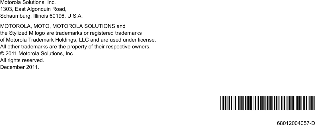 Motorola Solutions, Inc.1303, East Algonquin Road,Schaumburg, Illinois 60196, U.S.A.MOTOROLA, MOTO, MOTOROLA SOLUTIONS and the Stylized M logo are trademarks or registered trademarks of Motorola Trademark Holdings, LLC and are used under license. All other trademarks are the property of their respective owners.© 2011 Motorola Solutions, Inc.All rights reserved.December 2011.*68012004057*68012004057-D