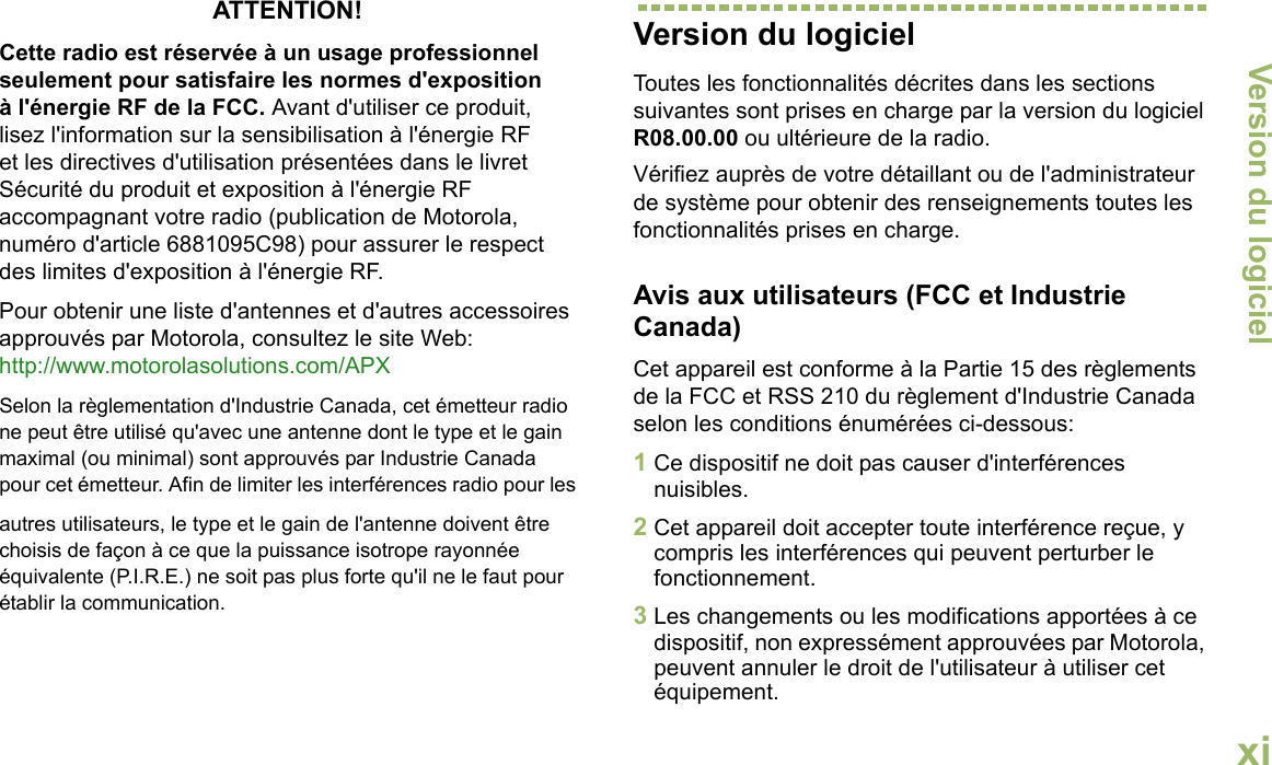 Version du logicielEnglishxiATTENTION! Cette radio est réservée à un usage professionnel seulement pour satisfaire les normes d&apos;exposition à l&apos;énergie RF de la FCC. Avant d&apos;utiliser ce produit, lisez l&apos;information sur la sensibilisation à l&apos;énergie RF et les directives d&apos;utilisation présentées dans le livret Sécurité du produit et exposition à l&apos;énergie RF accompagnant votre radio (publication de Motorola, numéro d&apos;article 6881095C98) pour assurer le respect des limites d&apos;exposition à l&apos;énergie RF. Pour obtenir une liste d&apos;antennes et d&apos;autres accessoires approuvés par Motorola, consultez le site Web: http://www.motorolasolutions.com/APX Selon la règlementation d&apos;Industrie Canada, cet émetteur radio ne peut être utilisé qu&apos;avec une antenne dont le type et le gain maximal (ou minimal) sont approuvés par Industrie Canada pour cet émetteur. Afin de limiter les interférences radio pour lesautres utilisateurs, le type et le gain de l&apos;antenne doivent être choisis de façon à ce que la puissance isotrope rayonnée équivalente (P.I.R.E.) ne soit pas plus forte qu&apos;il ne le faut pour établir la communication.Version du logicielToutes les fonctionnalités décrites dans les sections suivantes sont prises en charge par la version du logiciel R08.00.00 ou ultérieure de la radio.Vérifiez auprès de votre détaillant ou de l&apos;administrateur de système pour obtenir des renseignements toutes les fonctionnalités prises en charge.Avis aux utilisateurs (FCC et Industrie Canada)Cet appareil est conforme à la Partie 15 des règlements de la FCC et RSS 210 du règlement d&apos;Industrie Canada selon les conditions énumérées ci-dessous:1Ce dispositif ne doit pas causer d&apos;interférences nuisibles.2Cet appareil doit accepter toute interférence reçue, y compris les interférences qui peuvent perturber le fonctionnement.3Les changements ou les modifications apportées à ce dispositif, non expressément approuvées par Motorola, peuvent annuler le droit de l&apos;utilisateur à utiliser cet équipement.