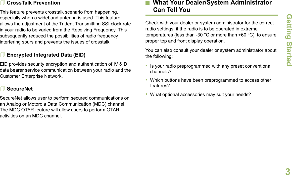 Getting StartedEnglish3CrossTalk PreventionThis feature prevents crosstalk scenario from happening, especially when a wideband antenna is used. This feature allows the adjustment of the Trident Transmitting SSI clock rate in your radio to be varied from the Receiving Frequency. This subsequently reduced the possibilities of radio frequency interfering spurs and prevents the issues of crosstalk. Encrypted Integrated Data (EID) EID provides security encryption and authentication of IV &amp; D data bearer service communication between your radio and the Customer Enterprise Network.SecureNetSecureNet allows user to perform secured communications on an Analog or Motorola Data Communication (MDC) channel. The MDC OTAR feature will allow users to perform OTAR activities on an MDC channel.What Your Dealer/System AdministratorCan Tell YouCheck with your dealer or system administrator for the correct radio settings, if the radio is to be operated in extreme temperatures (less than -30 °C or more than +60 °C), to ensure proper top and front display operation.You can also consult your dealer or system administrator about the following:•Is your radio preprogrammed with any preset conventional channels?•Which buttons have been preprogrammed to access other features? •What optional accessories may suit your needs?