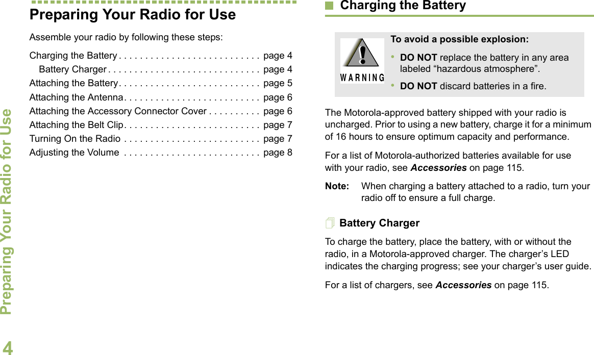 Preparing Your Radio for UseEnglish4Preparing Your Radio for UseAssemble your radio by following these steps:Charging the Battery . . . . . . . . . . . . . . . . . . . . . . . . . . .  page 4Battery Charger . . . . . . . . . . . . . . . . . . . . . . . . . . . . .  page 4Attaching the Battery. . . . . . . . . . . . . . . . . . . . . . . . . . .  page 5Attaching the Antenna. . . . . . . . . . . . . . . . . . . . . . . . . .  page 6Attaching the Accessory Connector Cover . . . . . . . . . .  page 6Attaching the Belt Clip. . . . . . . . . . . . . . . . . . . . . . . . . .  page 7Turning On the Radio . . . . . . . . . . . . . . . . . . . . . . . . . .  page 7Adjusting the Volume  . . . . . . . . . . . . . . . . . . . . . . . . . .  page 8Charging the BatteryThe Motorola-approved battery shipped with your radio is uncharged. Prior to using a new battery, charge it for a minimum of 16 hours to ensure optimum capacity and performance. For a list of Motorola-authorized batteries available for use with your radio, see Accessories on page 115.Note: When charging a battery attached to a radio, turn your radio off to ensure a full charge.Battery ChargerTo charge the battery, place the battery, with or without the radio, in a Motorola-approved charger. The charger’s LED indicates the charging progress; see your charger’s user guide.For a list of chargers, see Accessories on page 115.To avoid a possible explosion:•DO NOT replace the battery in any area labeled “hazardous atmosphere”.•DO NOT discard batteries in a fire.!W A R N I N G!