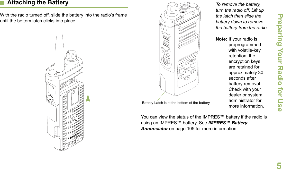 Preparing Your Radio for UseEnglish5Attaching the BatteryWith the radio turned off, slide the battery into the radio’s frame until the bottom latch clicks into place.   To remove the battery, turn the radio off. Lift up the latch then slide the battery down to remove the battery from the radio.Note: If your radio is preprogrammed with volatile-key retention, the encryption keys are retained for approximately 30 seconds after battery removal. Check with your dealer or system administrator for more information.You can view the status of the IMPRES™ battery if the radio is using an IMPRES™ battery. See IMPRES™ Battery Annunciator on page 105 for more information.Battery Latch is at the bottom of the battery.