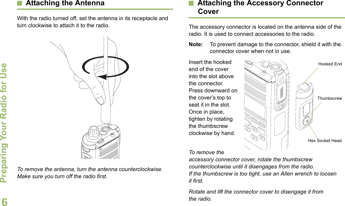 Preparing Your Radio for UseEnglish6Attaching the AntennaWith the radio turned off, set the antenna in its receptacle and turn clockwise to attach it to the radio. To remove the antenna, turn the antenna counterclockwise. Make sure you turn off the radio first.Attaching the Accessory Connector CoverThe accessory connector is located on the antenna side of the radio. It is used to connect accessories to the radio.Note: To prevent damage to the connector, shield it with the connector cover when not in use.Insert the hooked end of the cover into the slot above the connector. Press downward on the cover’s top to seat it in the slot. Once in place, tighten by rotating the thumbscrew clockwise by hand.  To remove the accessory connector cover, rotate the thumbscrew counterclockwise until it disengages from the radio. If the thumbscrew is too tight, use an Allen wrench to loosen it first.Rotate and lift the connector cover to disengage it from the radio.Hooked EndThumbscrewHex Socket Head