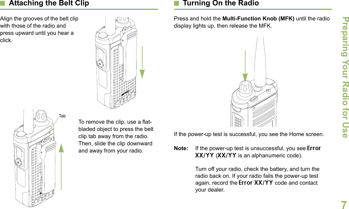 Preparing Your Radio for UseEnglish7Attaching the Belt ClipAlign the grooves of the belt clip with those of the radio and press upward until you hear a click.To remove the clip, use a flat-bladed object to press the belt clip tab away from the radio. Then, slide the clip downward and away from your radio.Turning On the RadioPress and hold the Multi-Function Knob (MFK) until the radio display lights up, then release the MFK.If the power-up test is successful, you see the Home screen.Note: If the power-up test is unsuccessful, you see Error XX/YY (XX/YY is an alphanumeric code).Turn off your radio, check the battery, and turn the radio back on. If your radio fails the power-up test again, record the Error XX/YY code and contact your dealer.Tab