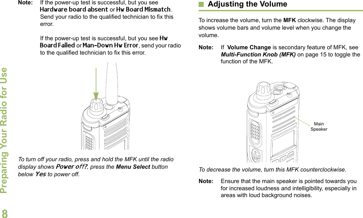 Preparing Your Radio for UseEnglish8Note: If the power-up test is successful, but you see Hardware board absent or Hw Board Mismatch. Send your radio to the qualified technician to fix this error.If the power-up test is successful, but you see Hw Board Failed or Man-Down Hw Error, send your radio to the qualified technician to fix this error. To turn off your radio, press and hold the MFK until the radio display shows Power off?, press the Menu Select button below Yes to power off.Adjusting the VolumeTo increase the volume, turn the MFK clockwise. The display shows volume bars and volume level when you change the volume.Note: If  Volume Change is secondary feature of MFK, see Multi-Function Knob (MFK) on page 15 to toggle the function of the MFK. To decrease the volume, turn this MFK counterclockwise.Note: Ensure that the main speaker is pointed towards you for increased loudness and intelligibility, especially in areas with loud background noises.Main Speaker