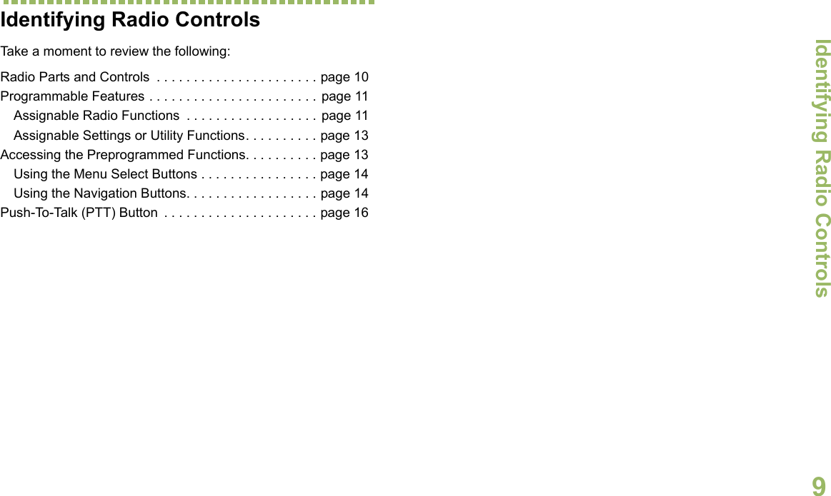 Identifying Radio ControlsEnglish9Identifying Radio ControlsTake a moment to review the following:Radio Parts and Controls  . . . . . . . . . . . . . . . . . . . . . . page 10Programmable Features . . . . . . . . . . . . . . . . . . . . . . . page 11Assignable Radio Functions  . . . . . . . . . . . . . . . . . . page 11Assignable Settings or Utility Functions. . . . . . . . . . page 13Accessing the Preprogrammed Functions. . . . . . . . . . page 13Using the Menu Select Buttons . . . . . . . . . . . . . . . . page 14Using the Navigation Buttons. . . . . . . . . . . . . . . . . . page 14Push-To-Talk (PTT) Button  . . . . . . . . . . . . . . . . . . . . . page 16