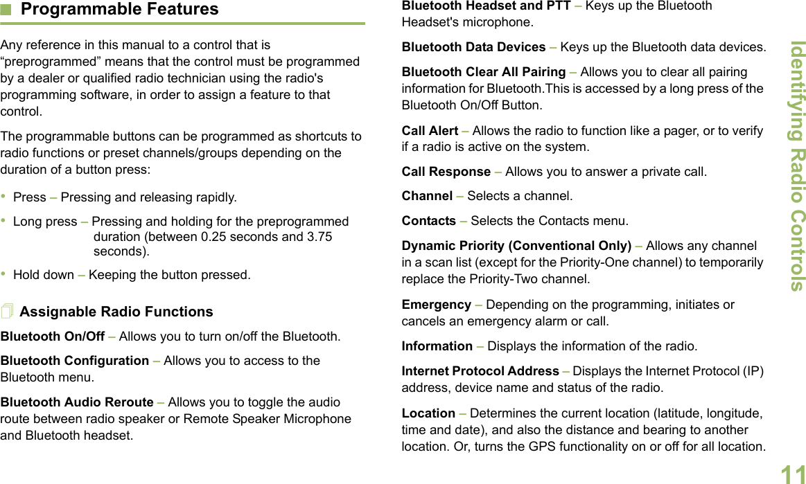 Identifying Radio ControlsEnglish11Programmable FeaturesAny reference in this manual to a control that is “preprogrammed” means that the control must be programmed by a dealer or qualified radio technician using the radio&apos;s programming software, in order to assign a feature to that control.The programmable buttons can be programmed as shortcuts to radio functions or preset channels/groups depending on the duration of a button press:•Press – Pressing and releasing rapidly.•Long press – Pressing and holding for the preprogrammed duration (between 0.25 seconds and 3.75 seconds).•Hold down – Keeping the button pressed.Assignable Radio FunctionsBluetooth On/Off – Allows you to turn on/off the Bluetooth.Bluetooth Configuration – Allows you to access to the Bluetooth menu.Bluetooth Audio Reroute – Allows you to toggle the audio route between radio speaker or Remote Speaker Microphone and Bluetooth headset.Bluetooth Headset and PTT – Keys up the Bluetooth Headset&apos;s microphone.Bluetooth Data Devices – Keys up the Bluetooth data devices.Bluetooth Clear All Pairing – Allows you to clear all pairing information for Bluetooth.This is accessed by a long press of the Bluetooth On/Off Button.Call Alert – Allows the radio to function like a pager, or to verify if a radio is active on the system.Call Response – Allows you to answer a private call.Channel – Selects a channel.Contacts – Selects the Contacts menu.Dynamic Priority (Conventional Only) – Allows any channel in a scan list (except for the Priority-One channel) to temporarily replace the Priority-Two channel.Emergency – Depending on the programming, initiates or cancels an emergency alarm or call.Information – Displays the information of the radio.Internet Protocol Address – Displays the Internet Protocol (IP) address, device name and status of the radio.Location – Determines the current location (latitude, longitude, time and date), and also the distance and bearing to another location. Or, turns the GPS functionality on or off for all location.